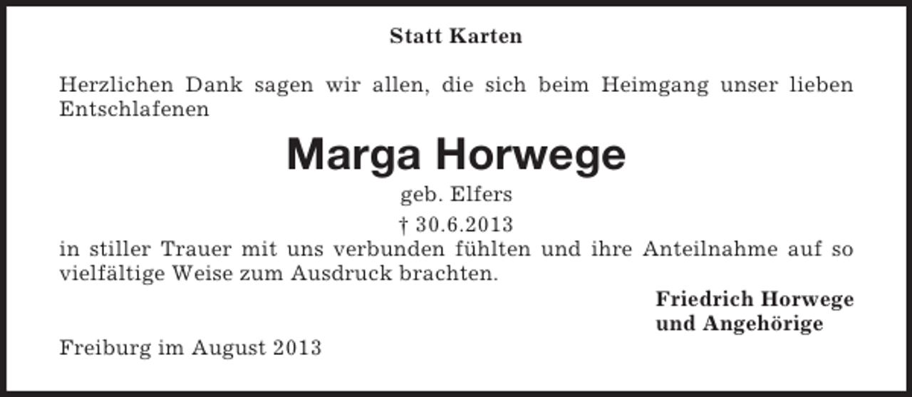 <p>Statt Karten<br />Herzlichen Dank sagen wir allen, die sich beim Heimgang unser lieben<br />Entschlafenen</p><p>Marga Horwege<br />geb. Elfers<br />† 30.6.2013<br />in stiller Trauer mit uns verbunden fühlten und ihre Anteilnahme auf so<br />vielfältige Weise zum Ausdruck brachten.<br />Friedrich Horwege<br />und Angehörige<br />Freiburg im August 2013</p>