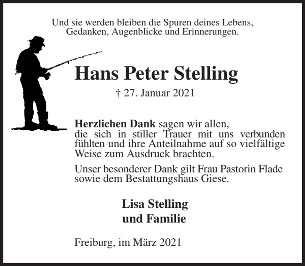 <p>Und sie werden bleiben die Spuren deines Lebens,<br />Gedanken, Augenblicke und Erinnerungen.<br />Hans Peter Stelling<br />† 27. Januar 2021<br />Herzlichen Dank sagen wir allen,<br />die sich in stiller Trauer mit uns verbunden<br />fühlten und ihre Anteilnahme auf so vielfältige Weise zum Ausdruck brachten.<br />Unser besonderer Dank gilt Frau Pastorin Flade<br />sowie dem Bestattungshaus Giese.<br />Lisa Stelling<br />und Familie<br />Freiburg, im März 2021</p>