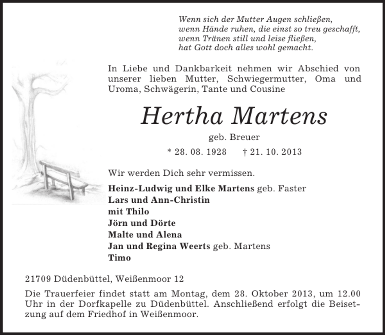 <p>Wenn sich der Mutter Augen schließen,<br />wenn Hände ruhen, die einst so treu geschafft,<br />wenn Tränen still und leise fließen,<br />hat Gott doch alles wohl gemacht.<br />In Liebe und Dankbarkeit nehmen wir Abschied von<br />unserer lieben Mutter, Schwiegermutter, Oma und<br />Uroma, Schwägerin, Tante und Cousine<br />Hertha Martens<br />geb. Breuer<br />* 28. 08. 1928 † 21. 10. 2013<br />Wir werden Dich sehr vermissen.<br />Heinz-Ludwig und Elke Martens geb. Faster<br />Lars und Ann-Christin<br />mit Thilo<br />Jörn und Dörte<br />Malte und Alena<br />Jan und Regina Weerts geb. Martens<br />Timo<br />21709 Düdenbüttel, Weißenmoor 12<br />Die Trauerfeier findet statt am Montag, dem 28. Oktober 2013, um 12.00 Uhr in der Dorfkapelle zu Düdenbüttel. Anschließend erfolgt die Beisetzung auf dem Friedhof in Weißenmoor.</p>