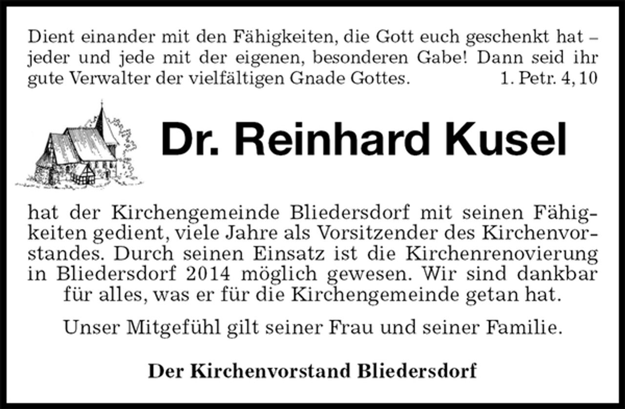 <p>Dient einander mit den Fähigkeiten, die Gott euch geschenkt hat – jeder und jede mit der eigenen, besonderen Gabe! Dann seid ihr gute Verwalter der vielfältigen Gnade Gottes. 1. Petr. 4, 10<br />Dr. Reinhard Kusel<br />hat der Kirchengemeinde Bliedersdorf mit seinen Fähigkeiten gedient, viele Jahre als Vorsitzender des Kirchenvorstandes. Durch seinen Einsatz ist die Kirchenrenovierung in Bliedersdorf 2014 möglich gewesen. Wir sind dankbar für alles, was er für die Kirchengemeinde getan hat.<br />Unser Mitgefühl gilt seiner Frau und seiner Familie.<br />Der Kirchenvorstand Bliedersdorf</p>