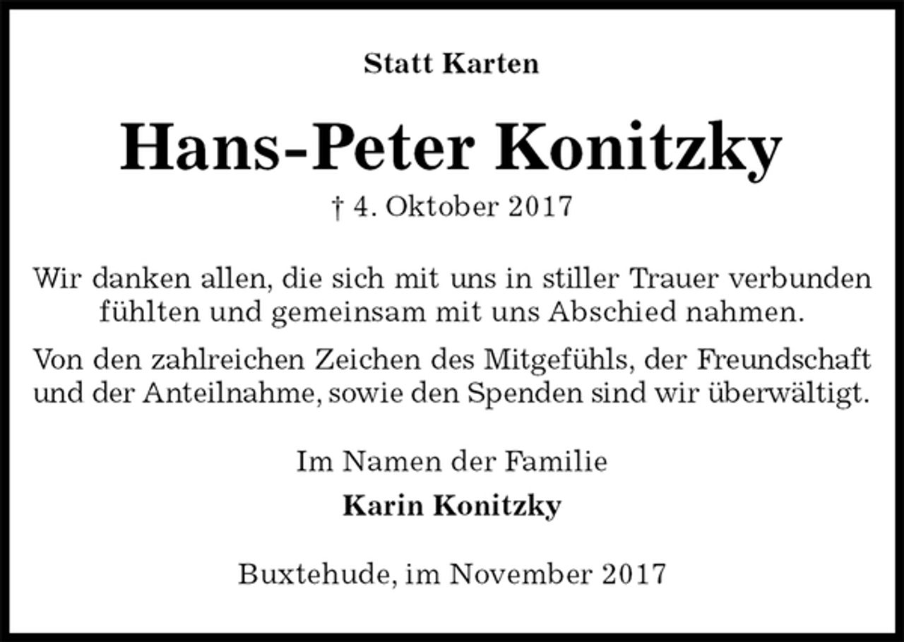 <p>Statt Karten<br />Hans-Peter Konitzky<br />† 4. Oktober 2017<br />Wir danken allen, die sich mit uns in stiller Trauer verbunden<br />fühlten und gemeinsam mit uns Abschied nahmen.<br />Von den zahlreichen Zeichen des Mitgefühls, der Freundschaft<br />und der Anteilnahme, sowie den Spenden sind wir überwältigt.<br />Im Namen der Familie<br />Karin Konitzky<br />Buxtehude, im November 2017</p>