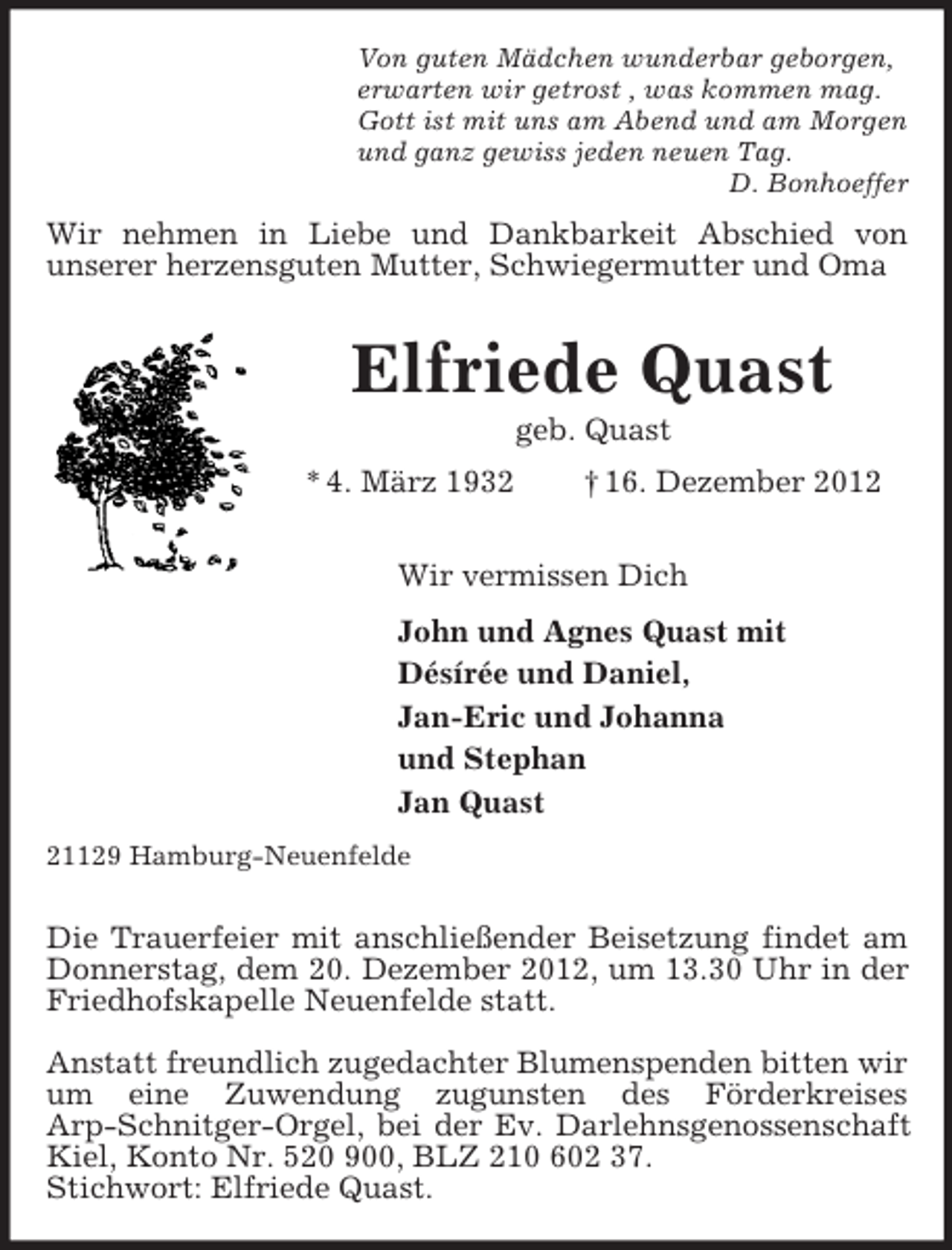 <p>Von guten Mädchen wunderbar geborgen,<br />erwarten wir getrost , was kommen mag.<br />Gott ist mit uns am Abend und am Morgen<br />und ganz gewiss jeden neuen Tag.<br />D. Bonhoeffer<br />Wir nehmen in Liebe und Dankbarkeit Abschied von<br />unserer herzensguten Mutter, Schwiegermutter und Oma<br />Elfriede Quast<br />geb. Quast<br />* 4. März 1932 † 16. Dezember 2012<br />Wir vermissen Dich<br />John und Agnes Quast mit<br />Désírée und Daniel,<br />Jan-Eric und Johanna<br />und Stephan<br />Jan Quast<br />21129 Hamburg-Neuenfelde</p><p>Die Trauerfeier mit anschließender Beisetzung findet am Donnerstag, dem 20. Dezember 2012, um 13.30 Uhr in der Friedhofskapelle Neuenfelde statt.</p><p>Anstatt freundlich zugedachter Blumenspenden bitten wir um eine Zuwendung zugunsten des Förderkreises<br />Arp-Schnitger-Orgel, bei der Ev. Darlehnsgenossenschaft Kiel, Konto Nr. 520 900, BLZ 210 602 37.<br />Stichwort: Elfriede Quast.</p>