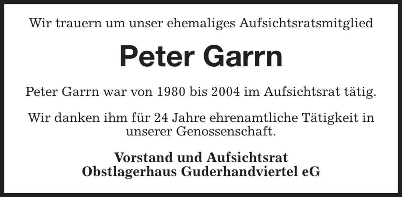 <p>Wir trauern um unser ehemaliges Aufsichtsratsmitglied<br />Peter Garrn<br />Peter Garrn war von 1980 bis 2004 im Aufsichtsrat tätig.</p><p>Wir danken ihm für 24 Jahre ehrenamtliche Tätigkeit in unserer Genossenschaft.<br />Vorstand und Aufsichtsrat<br />Obstlagerhaus Guderhandviertel eG</p>