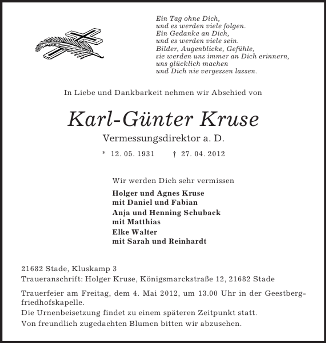 <p>Ein Tag ohne Dich,<br />und es werden viele folgen.<br />Ein Gedanke an Dich,<br />und es werden viele sein.<br />Bilder, Augenblicke, Gefühle,<br />sie werden uns immer an Dich erinnern,<br />uns glücklich machen<br />und Dich nie vergessen lassen.<br />In Liebe und Dankbarkeit nehmen wir Abschied von<br />Karl-Günter Kruse<br />Vermessungsdirektor a. D.<br />* 12. 05. 1931 † 27. 04. 2012<br />Wir werden Dich sehr vermissen<br />Holger und Agnes Kruse<br />mit Daniel und Fabian<br />Anja und Henning Schuback<br />mit Matthias<br />Elke Walter<br />mit Sarah und Reinhardt<br />21682 Stade, Kluskamp 3<br />Traueranschrift: Holger Kruse, Königsmarckstraße 12, 21682 Stade<br />Trauerfeier am Freitag, dem 4. Mai 2012, um 13.00 Uhr in der Geestbergfriedhofskapelle.<br />Die Urnenbeisetzung findet zu einem späteren Zeitpunkt statt.<br />Von freundlich zugedachten Blumen bitten wir abzusehen.</p>