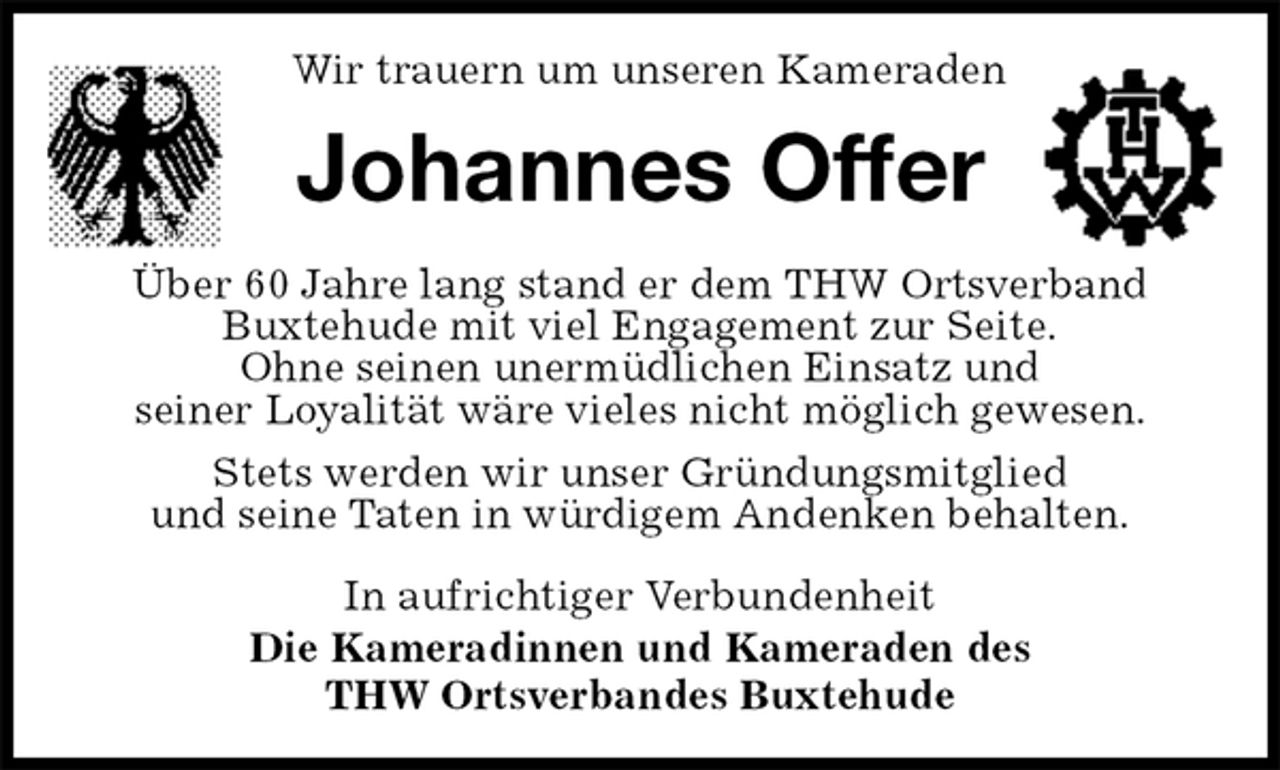 <p>Wir trauern um unseren Kameraden<br />Johannes Offer<br />In aufrichtiger Verbundenheit<br />Die Kameradinnen und Kameraden des<br />THW Ortsverbandes Buxtehude<br />Über 60 Jahre lang stand er dem THW Ortsverband Buxtehude mit viel Engagement zur Seite.<br />Ohne seinen unermüdlichen Einsatz und<br />seiner Loyalität wäre vieles nicht möglich gewesen.<br />Stets werden wir unser Gründungsmitglied<br />und seine Taten in würdigem Andenken behalten.</p>