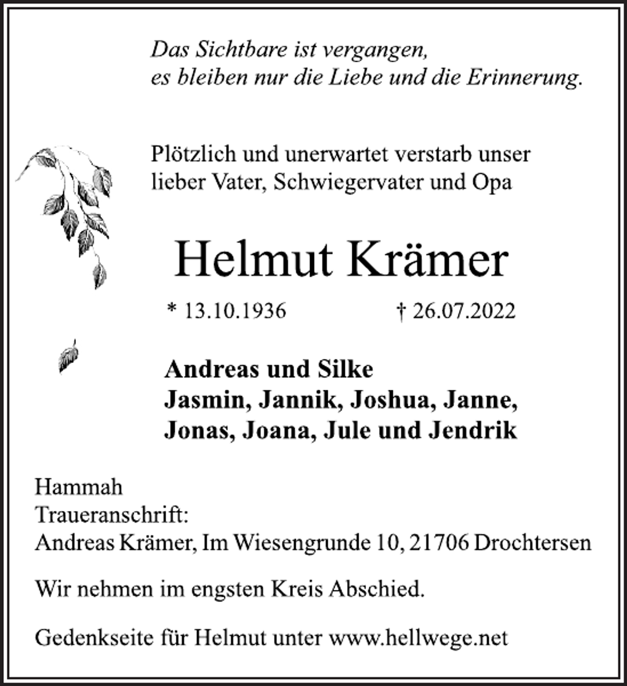 <p>Das Sichtbare ist vergangen,<br />es bleiben nur die Liebe und die Erinnerung.<br />Plötzlich und unerwartet verstarb unser<br />lieber Vater, Schwiegervater und Opa<br />Helmut Krämer<br />* 13.10.1936 † 26.07.2022<br />Andreas und Silke<br />Jasmin, Jannik, Joshua, Janne,<br />Jonas, Joana, Jule und Jendrik<br />Hammah<br />Traueranschrift:<br />Andreas Krämer, Im Wiesengrunde 10, 21706 Drochtersen<br />Wir nehmen im engsten Kreis Abschied.<br />Gedenkseite für Helmut unter www.hellwege.net</p>