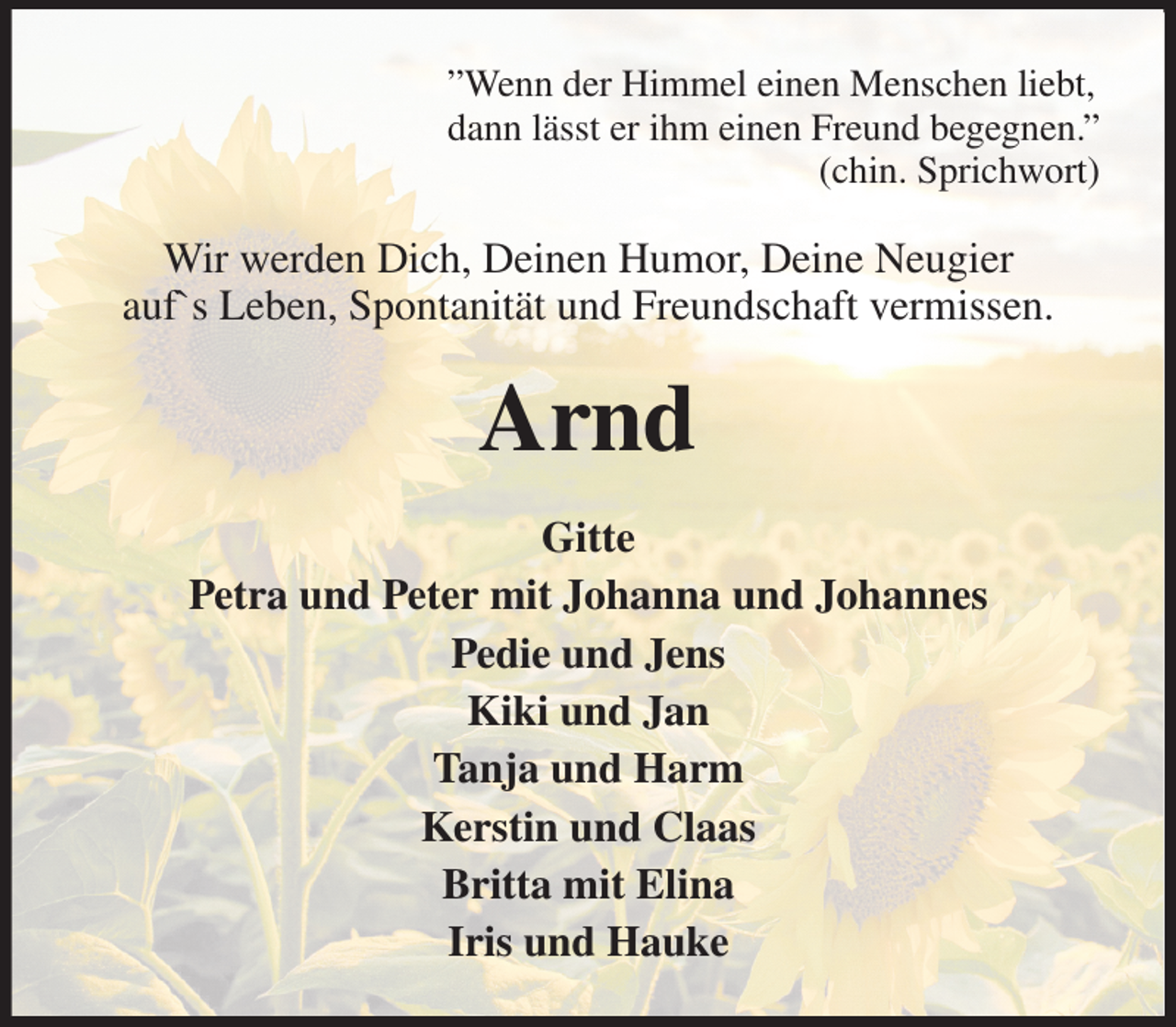 <p>”Wenn der Himmel einen Menschen liebt,<br />dann lässt er ihm einen Freund begegnen.”<br />(chin. Sprichwort)<br />Wir werden Dich, Deinen Humor, Deine Neugier<br />auf`s Leben, Spontanität und Freundschaft vermissen.<br />Arnd<br />Gitte<br />Petra und Peter mit Johanna und Johannes<br />Pedie und Jens<br />Kiki und Jan<br />Tanja und Harm<br />Kerstin und Claas<br />Britta mit Elina<br />Iris und Hauke</p>