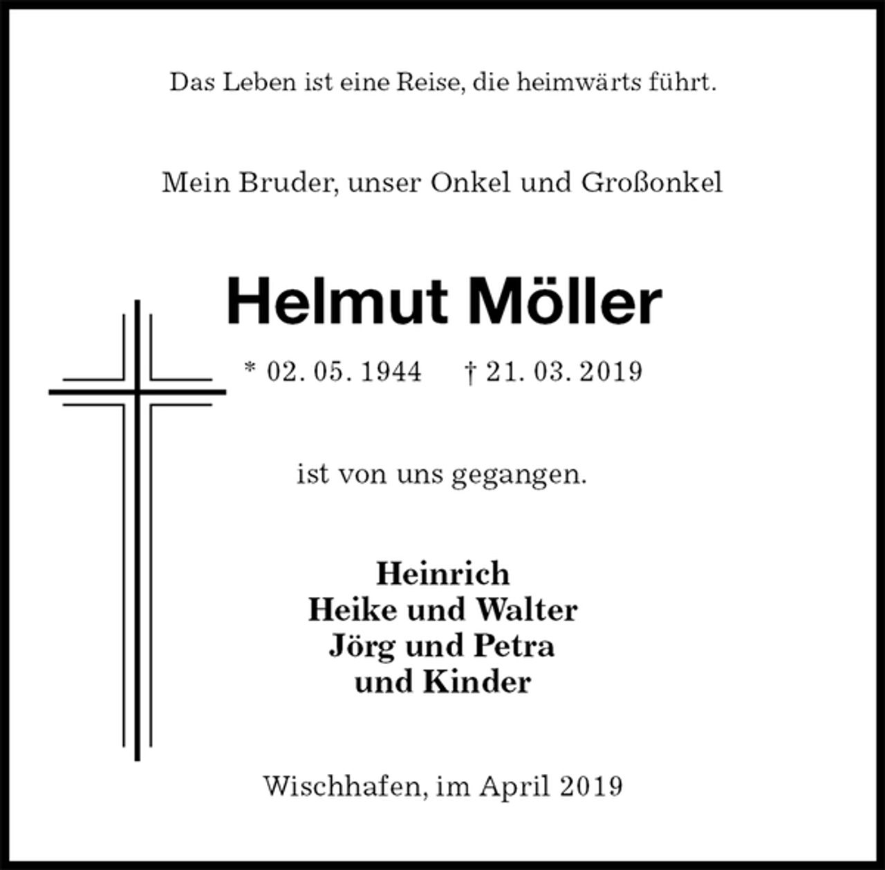 <p>Das Leben ist eine Reise, die heimwärts führt.<br />Mein Bruder, unser Onkel und Großonkel<br />Helmut Möller<br />* 02. 05. 1944 † 21. 03. 2019<br />ist von uns gegangen.<br />Heinrich<br />Heike und Walter<br />Jörg und Petra<br />und Kinder<br />Wischhafen, im April 2019</p>