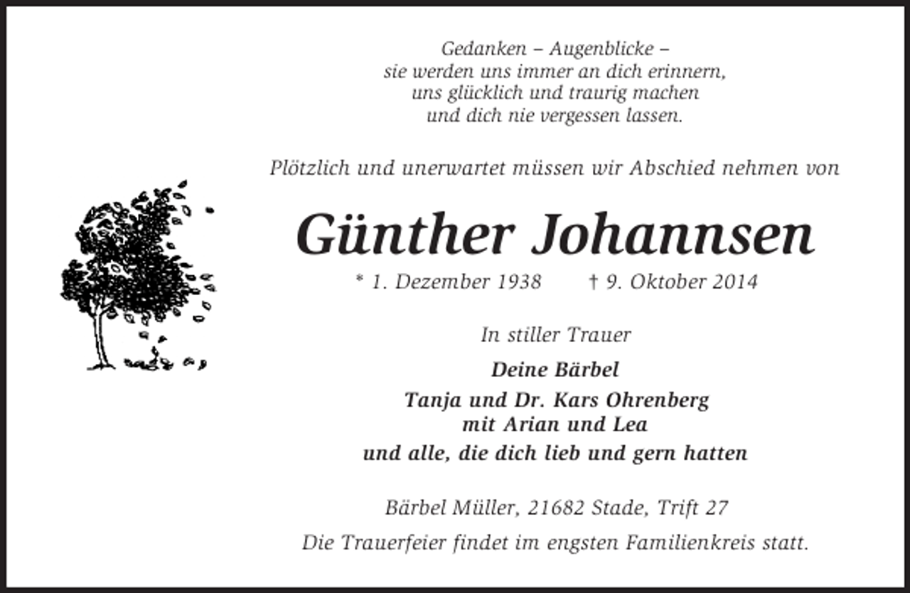<p>Gedanken – Augenblicke –<br />sie werden uns immer an dich erinnern,<br />uns glücklich und traurig machen<br />und dich nie vergessen lassen.<br />Plötzlich und unerwartet müssen wir Abschied nehmen von<br />Günther Johannsen<br />* 1. Dezember 1938 † 9. Oktober 2014<br />In stiller Trauer<br />Deine Bärbel<br />Tanja und Dr. Kars Ohrenberg<br />mit Arian und Lea<br />und alle, die dich lieb und gern hatten<br />Bärbel Müller, 21682 Stade, Trift 27<br />Die Trauerfeier findet im engsten Familienkreis statt.</p>