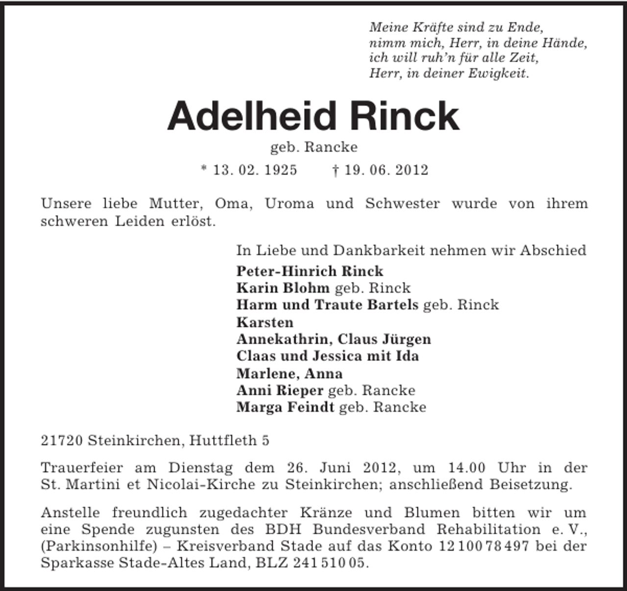 <p>Meine Kräfte sind zu Ende,<br />nimm mich, Herr, in deine Hände,<br />ich will ruh’n für alle Zeit,<br />Herr, in deiner Ewigkeit.<br />Adelheid Rinck<br />geb. Rancke<br />* 13. 02. 1925 † 19. 06. 2012<br />Unsere liebe Mutter, Oma, Uroma und Schwester wurde von ihrem<br />schweren Leiden erlöst.<br />In Liebe und Dankbarkeit nehmen wir Abschied<br />Peter-Hinrich Rinck<br />Karin Blohm geb. Rinck<br />Harm und Traute Bartels geb. Rinck<br />Karsten<br />Annekathrin, Claus Jürgen<br />Claas und Jessica mit Ida<br />Marlene, Anna<br />Anni Rieper geb. Rancke<br />Marga Feindt geb. Rancke<br />21720 Steinkirchen, Huttfleth 5<br />Trauerfeier am Dienstag dem 26. Juni 2012, um 14.00 Uhr in der<br />St. Martini et Nicolai-Kirche zu Steinkirchen; anschließend Beisetzung.<br />Anstelle freundlich zugedachter Kränze und Blumen bitten wir um<br />eine Spende zugunsten des BDH Bundesverband Rehabilitation e. V.,<br />(Parkinsonhilfe) – Kreisverband Stade auf das Konto 12 100 78 497 bei der Sparkasse Stade-Altes Land, BLZ 241 510 05.</p>