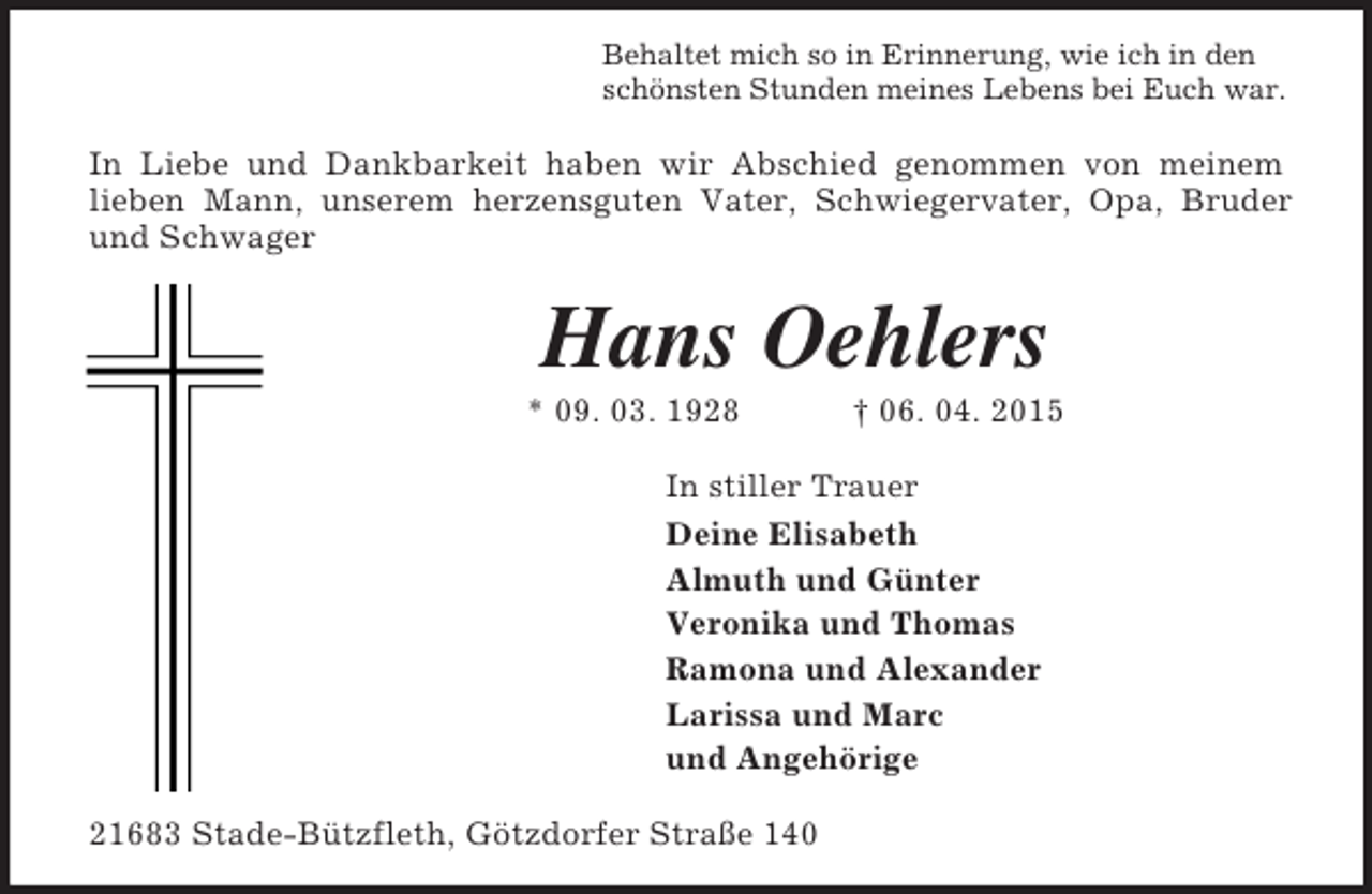 <p>Behaltet mich so in Erinnerung, wie ich in den<br />schönsten Stunden meines Lebens bei Euch war.<br />In Liebe und Dankbarkeit haben wir Abschied genommen von meinem<br />lieben Mann, unserem herzensguten Vater, Schwiegervater, Opa, Bruder<br />und Schwager<br />Hans Oehlers<br />* 09. 03. 1928 † 06. 04. 2015<br />In stiller Trauer<br />Deine Elisabeth<br />Almuth und Günter<br />Veronika und Thomas<br />Ramona und Alexander<br />Larissa und Marc<br />und Angehörige<br />21683 Stade-Bützfleth, Götzdorfer Straße 140</p>