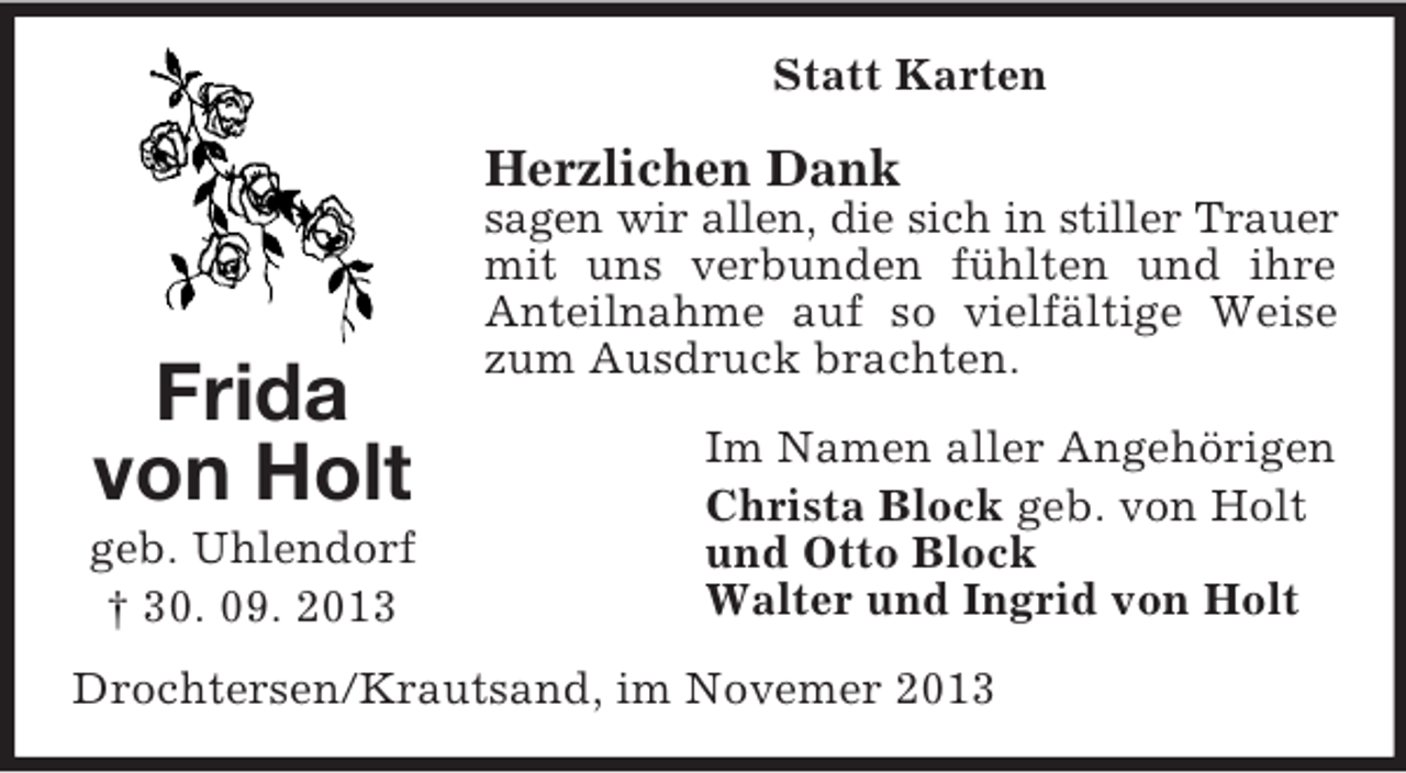 <p>Statt Karten</p><p>Herzlichen Dank</p><p>Frida<br />von Holt<br />geb. Uhlendorf<br />† 30. 09. 2013</p><p>sagen wir allen, die sich in stiller Trauer<br />mit uns verbunden fühlten und ihre<br />Anteilnahme auf so vielfältige Weise<br />zum Ausdruck brachten.<br />Im Namen aller Angehörigen<br />Christa Block geb. von Holt<br />und Otto Block<br />Walter und Ingrid von Holt</p><p>Drochtersen/Krautsand, im Novemer 2013</p>