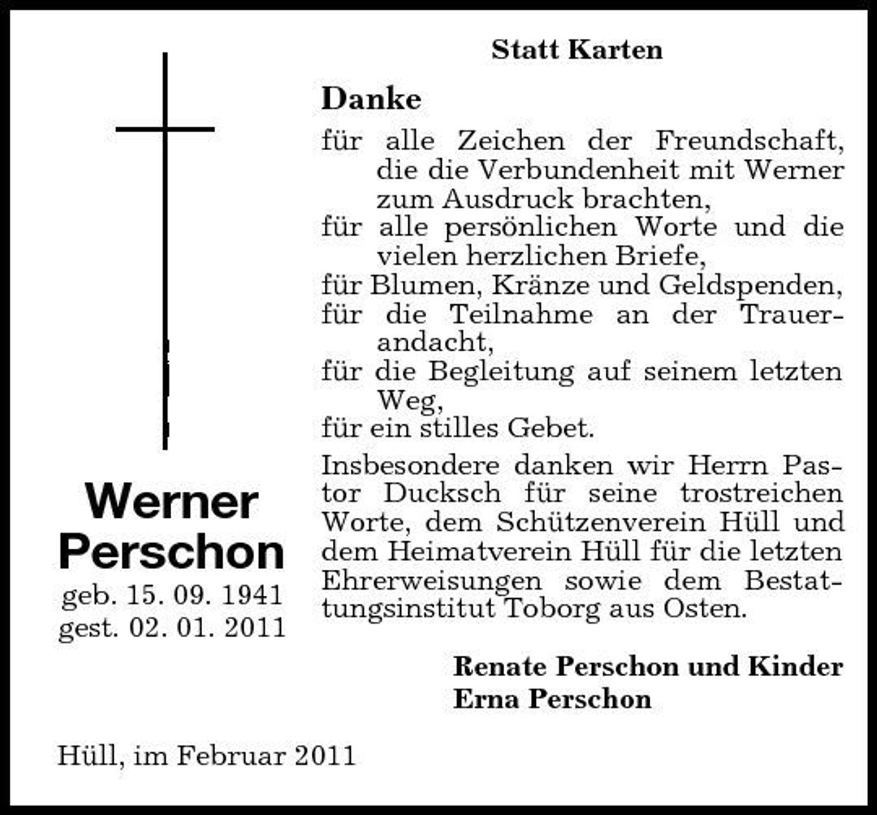 <p>Statt Karten<br />Werner<br />Perschon<br />geb. 15. 09. 1941<br />gest. 02. 01. 2011<br />Danke<br />für alle Zeichen der Freundschaft, die die Verbundenheit mit Werner zum Ausdruck brachten,<br />für alle persönlichen Worte und die vielen herzlichen Briefe,<br />für Blumen, Kränze und Geldspenden,<br />für die Teilnahme an der Trauer-<br />andacht,<br />für die Begleitung auf seinem letzten Weg,<br />für ein stilles Gebet.<br />Insbesondere danken wir Herrn Pastor Ducksch für seine trostreichen Worte, dem Schützenverein Hüll und dem Heimatverein Hüll für die letzten Ehrerweisungen sowie dem Bestattungsinstitut Toborg aus Osten.<br />Renate Perschon und Kinder<br />Erna Perschon<br />Hüll, im Februar 2011</p>