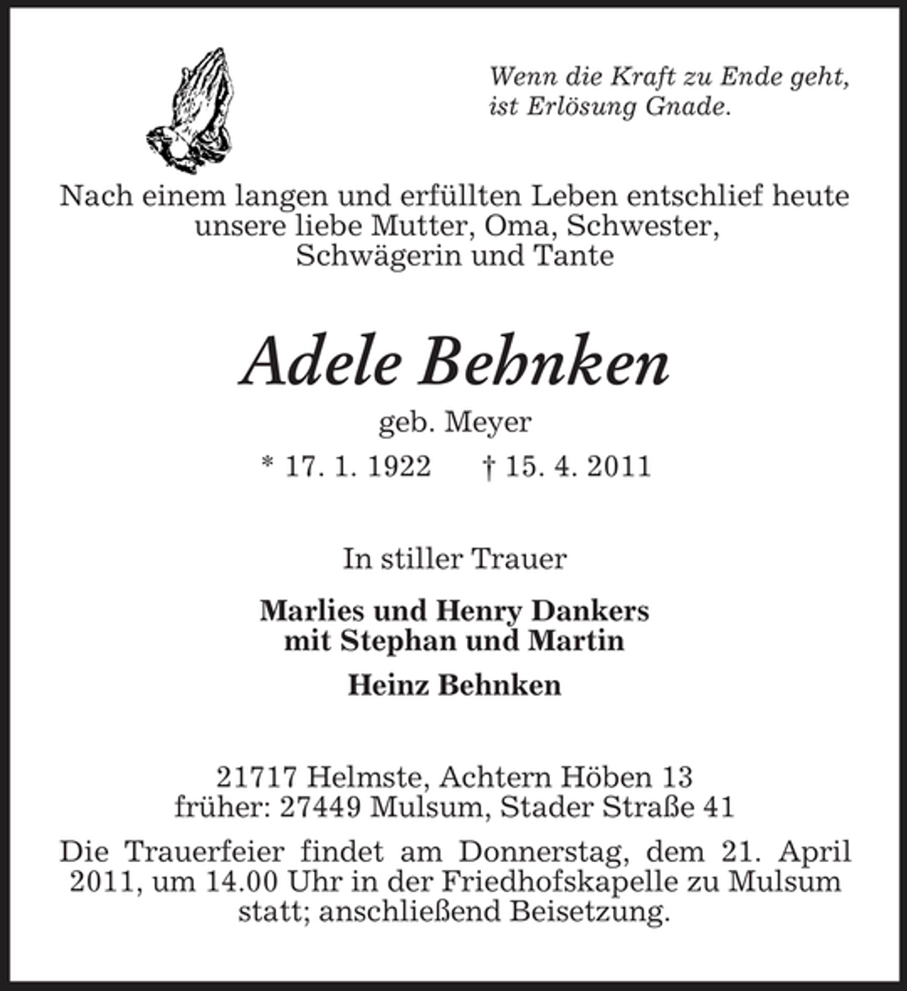 <p>Wenn die Kraft zu Ende geht, ist Erlösung Gnade.</p><p>Nach einem langen und erfüllten Leben entschlief heute unsere liebe Mutter, Oma, Schwester, Schwägerin und Tante</p><p>Adele Behnken<br />geb. Meyer * 17. 1. 1922 † 15. 4. 2011 In stiller Trauer Marlies und Henry Dankers mit Stephan und Martin Heinz Behnken 21717 Helmste, Achtern Höben 13 früher: 27449 Mulsum, Stader Straße 41 Die Trauerfeier findet am Donnerstag, dem 21. April 2011, um 14.00 Uhr in der Friedhofskapelle zu Mulsum statt; anschließend Beisetzung.</p>