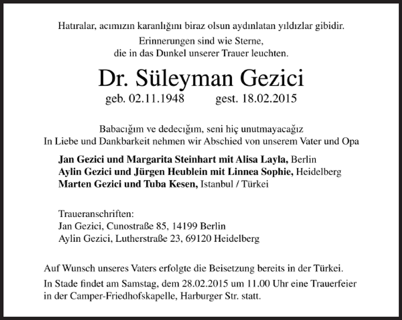 <p>Hatiralar, acimizin karanligim biraz olsun aydinlatan yildizlar gibidir.<br />Erinnerungen sind wie Sterne,<br />die in das Dunkel unserer Trauer leuchten.</p><p>Dr. Süleyman Gezici<br />geb. 02.11.1948 gest. 18.02.2015<br />Babacigim ve dedecigim, seni hiç unutmayacagiz<br />In Liebe und Dankbarkeit nehmen wir Abschied von unserem Vater und Opa<br />Jan Gezici und Margarita Steinhart mit Alisa Layla, Berlin<br />Aylin Gezici und Jürgen Heublein mit Linnea Sophie, Heidelberg<br />Marten Gezici und Tuba Kesen, Istanbul / Türkei<br />Traueranschriften:<br />Jan Gezici, Cunostraße 85, 14199 Berlin<br />Aylin Gezici, Lutherstraße 23, 69120 Heidelberg<br />Auf Wunsch unseres Vaters erfolgte die Beisetzung bereits in der Türkei.<br />In Stade findet am Samstag, dem 28. Februar 2015, um 11.00 Uhr eine Trauerfeier in der Camper-Friedhofskapelle, Harburger Straße, statt.</p>