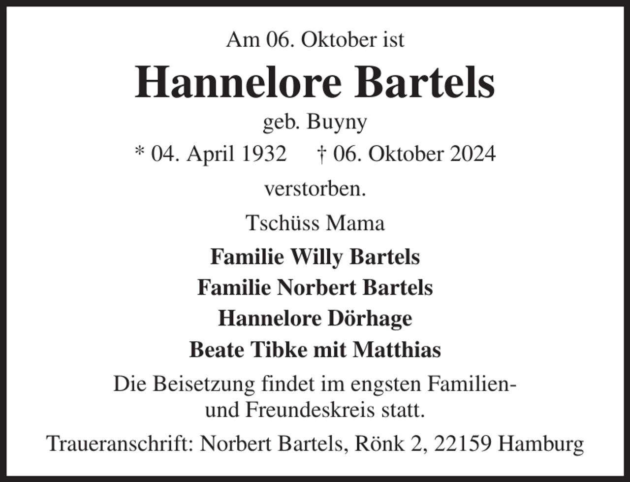 <p>Am 06. Oktober ist<br />Hannelore Bartels<br />geb. Buyny<br />* 04. April 1932 † 06. Oktober 2024<br />verstorben.<br />Tschüss Mama<br />Familie Willy Bartels<br />Familie Norbert Bartels<br />Hannelore Dörhage<br />Beate Tibke mit Matthias<br />Die Beisetzung findet im engsten Familien-<br />und Freundeskreis statt.<br />Traueranschrift: Norbert Bartels, Rönk 2, 22159 Hamburg</p>