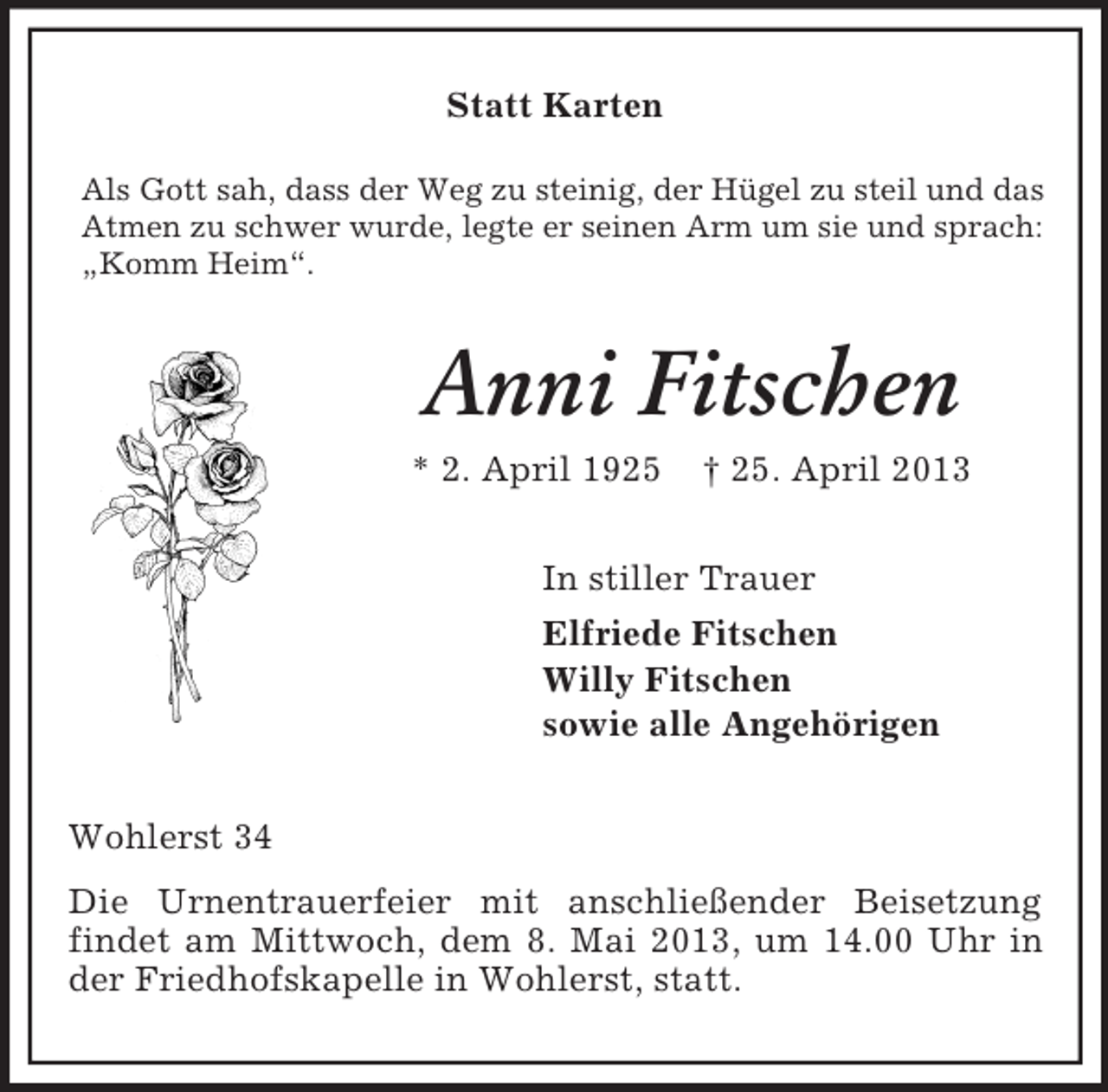 <p>Statt Karten<br />Als Gott sah, dass der Weg zu steinig, der Hügel zu steil und das<br />Atmen zu schwer wurde, legte er seinen Arm um sie und sprach:<br />„Komm Heim“.</p><p>Anni Fitschen<br />* 2. April 1925</p><p>† 25. April 2013</p><p>In stiller Trauer<br />Elfriede Fitschen<br />Willy Fitschen<br />sowie alle Angehörigen<br />Wohlerst 34<br />Die Urnentrauerfeier mit anschließender Beisetzung<br />findet am Mittwoch, dem 8. Mai 2013, um 14.00 Uhr in<br />der Friedhofskapelle in Wohlerst, statt.</p>