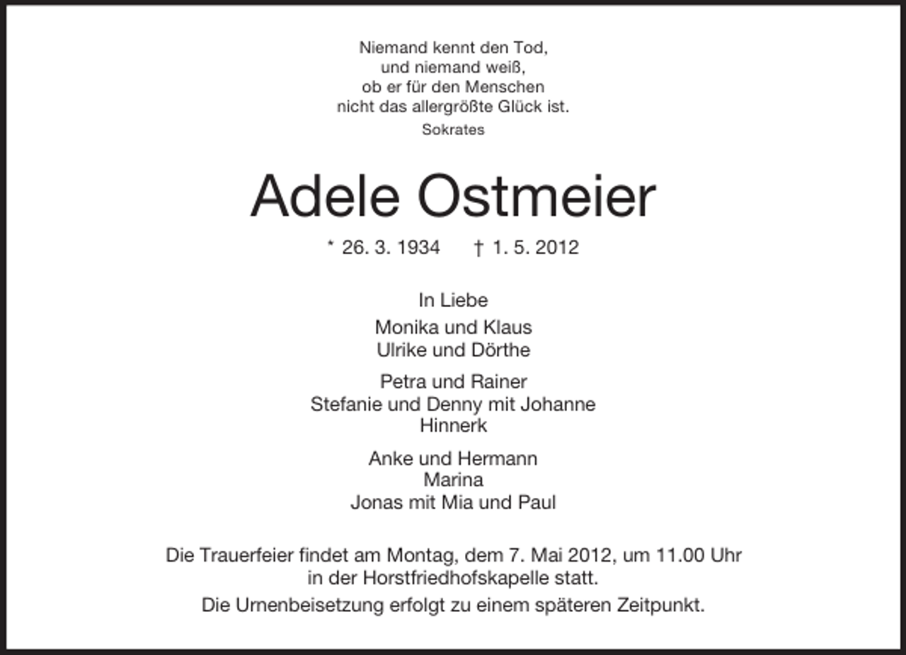 <p>Niemand kennt den Tod,<br />und niemand weiß,<br />ob er für den Menschen<br />nicht das allergrößte Glück ist.<br />Sokrates</p><p>Adele Ostmeier<br />* 26. 3. 1934</p><p>† 1. 5. 2012</p><p>In Liebe<br />Monika und Klaus<br />Ulrike und Dörthe<br />Petra und Rainer<br />Stefanie und Denny mit Johanne<br />Hinnerk<br />Anke und Hermann<br />Marina<br />Jonas mit Mia und Paul<br />Die Trauerfeier findet am Montag, dem 7. Mai 2012, um 11.00 Uhr<br />in der Horstfriedhofskapelle statt.<br />Die Urnenbeisetzung erfolgt zu einem späteren Zeitpunkt.</p>