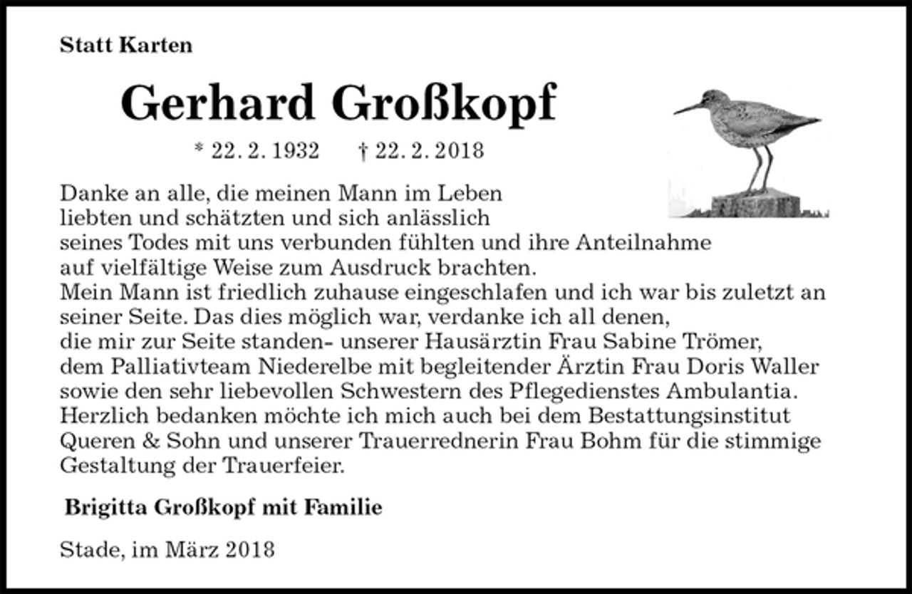 <p>Statt Karten<br />Gerhard Großkopf<br />* 22. 2. 1932 † 22. 2. 2018<br />Danke an alle, die meinen Mann im Leben<br />liebten und schätzten und sich anlässlich<br />seines Todes mit uns verbunden fühlten und ihre Anteilnahme<br />auf vielfältige Weise zum Ausdruck brachten.<br />Mein Mann ist friedlich zuhause eingeschlafen und ich war bis zuletzt an seiner Seite. Das dies möglich war, verdanke ich all denen,<br />die mir zur Seite standen- unserer Hausärztin Frau Sabine Trömer,<br />dem Palliativteam Niederelbe mit begleitender Ärztin Frau Doris Waller<br />sowie den sehr liebevollen Schwestern des Pflegedienstes Ambulantia.<br />Herzlich bedanken möchte ich mich auch bei dem Bestattungsinstitut<br />Queren &amp; Sohn und unserer Trauerrednerin Frau Bohm für die stimmige Gestaltung der Trauerfeier.<br />Brigitta Großkopf mit Familie<br />Stade, im März 2018</p>