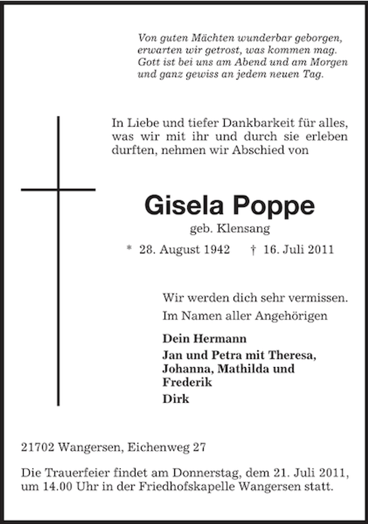 <p>Von guten Mächten wunderbar geborgen,<br />erwarten wir getrost, was kommen mag.<br />Gott ist bei uns am Abend und am Morgen<br />und ganz gewiss an jedem neuen Tag.</p><p>In Liebe und tiefer Dankbarkeit für alles,<br />was wir mit ihr und durch sie erleben<br />durften, nehmen wir Abschied von</p><p>Gisela Poppe<br />geb. Klensang<br />* 28. August 1942</p><p>† 16. Juli 2011</p><p>Wir werden dich sehr vermissen.<br />Im Namen aller Angehörigen<br />Dein Hermann<br />Jan und Petra mit Theresa,<br />Johanna, Mathilda und<br />Frederik<br />Dirk</p><p>21702 Wangersen, Eichenweg 27<br />Die Trauerfeier findet am Donnerstag, dem 21. Juli 2011,<br />um 14.00 Uhr in der Friedhofskapelle Wangersen statt.</p>