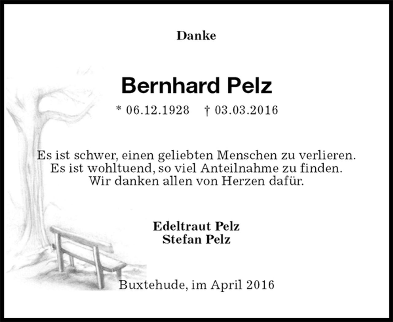 <p>Danke<br />Bernhard Pelz<br />* 06.12.1928 † 03.03.2016<br />Es ist schwer, einen geliebten Menschen zu verlieren.<br />Es ist wohltuend, so viel Anteilnahme zu finden.<br />Wir danken allen von Herzen dafür.<br />Edeltraut Pelz<br />Stefan Pelz<br />Buxtehude, im April 2016</p>