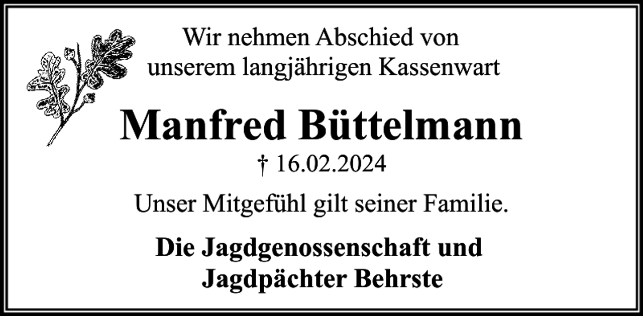 <p>Wir nehmen Abschied von<br />unserem langjährigen Kassenwart</p><p>Manfred Büttelmann<br />† 16.02.2024</p><p>Unser Mitgefühl gilt seiner Familie.</p><p>Die Jagdgenossenschaft und<br />Jagdpächter Behrste</p>