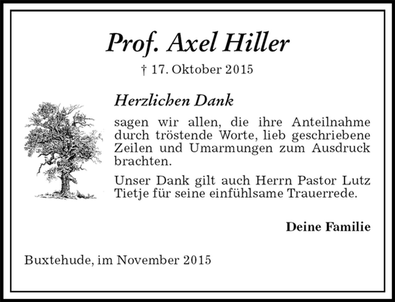 <p>Prof. Axel Hiller<br />† 17. Oktober 2015<br />Herzlichen Dank<br />sagen wir allen, die ihre Anteilnahme durch tröstende Worte, lieb geschriebene Zeilen und Umarmungen zum Ausdruck brachten.<br />Unser Dank gilt auch Herrn Pastor Lutz Tietje für seine einfühlsame Trauerrede.<br />Deine Familie<br />Buxtehude, im November 2015</p>