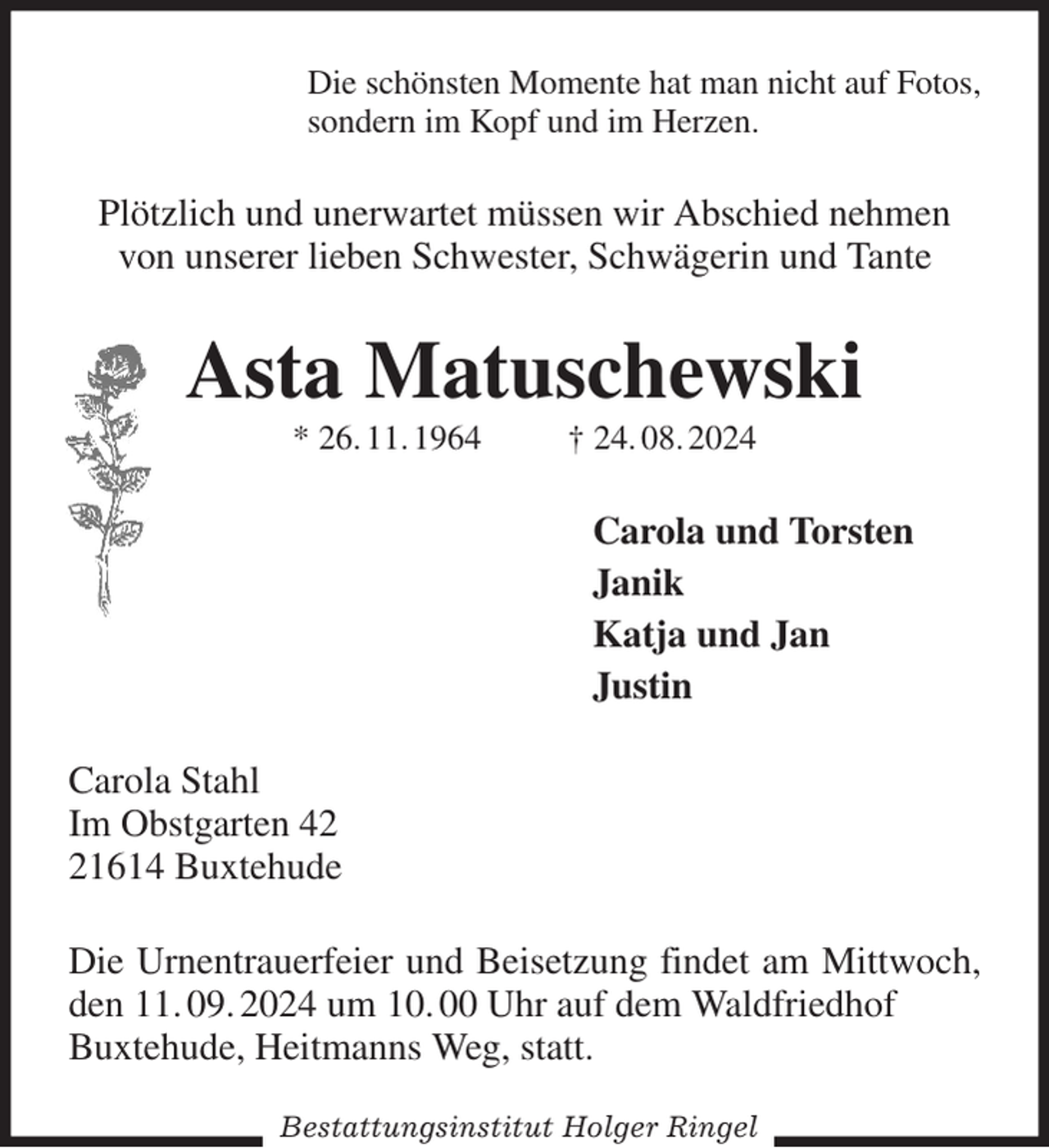 <p>Die schönsten Momente hat man nicht auf Fotos,<br />sondern im Kopf und im Herzen.<br />Plötzlich und unerwartet müssen wir Abschied nehmen von unserer lieben Schwester, Schwägerin und Tante<br />Asta Matuschewski<br />* 26. 11. 1964 † 24. 08. 2024<br />Carola und Torsten<br />Janik<br />Katja und Jan<br />Justin<br />Carola Stahl<br />Im Obstgarten 42<br />21614 Buxtehude<br />Die Urnentrauerfeier und Beisetzung findet am Mittwoch, den 11. 09. 2024 um 10. 00 Uhr auf dem Waldfriedhof<br />Buxtehude, Heitmanns Weg, statt.<br />Bestattungsinstitut Holger Ringel</p>