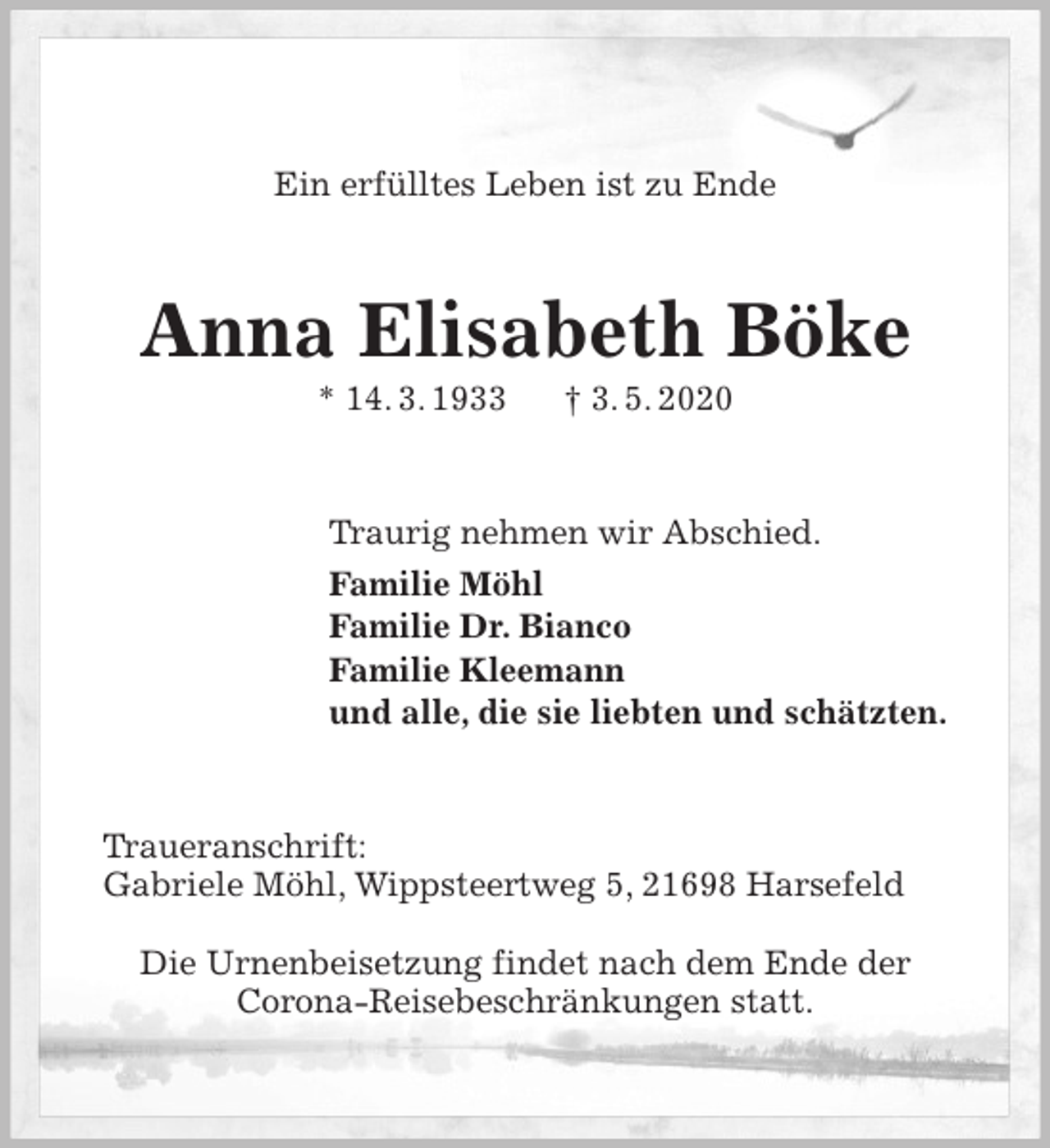 <p>Ein erfülltes Leben ist zu Ende<br />Anna Elisabeth Böke<br />* 14. 3. 1933 † 3. 5. 2020<br />Traurig nehmen wir Abschied.<br />Familie Möhl<br />Familie Dr. Bianco<br />Familie Kleemann<br />und alle, die sie liebten und schätzten.<br />Traueranschrift:<br />Gabriele Möhl, Wippsteertweg 5, 21698 Harsefeld</p>
<p>Die Urnenbeisetzung findet nach dem Ende der<br />Corona-Reisebeschränkungen statt.</p>