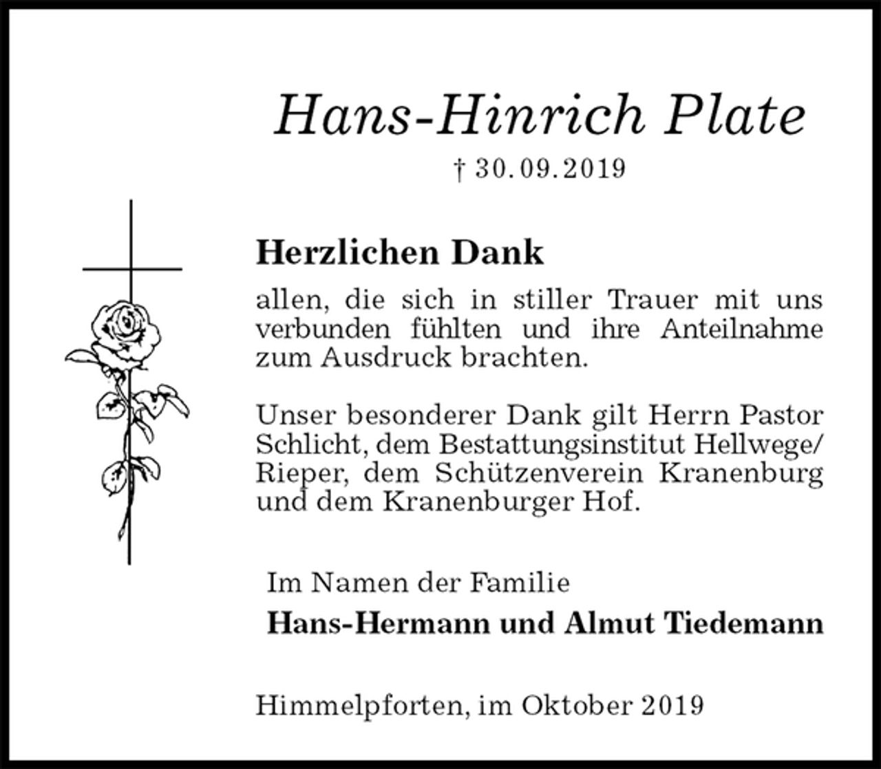 <p>Hans-Hinrich Plate<br />† 30. 09. 2019<br />Herzlichen Dank<br />allen, die sich in stiller Trauer mit uns verbunden fühlten und ihre Anteilnahme<br />zum Ausdruck brachten.</p><p>Unser besonderer Dank gilt Herrn Pastor Schlicht, dem Bestattungsinstitut Hellwege/<br />Rieper, dem Schützenverein Kranenburg und dem Kranenburger Hof.<br />Im Namen der Familie<br />Hans-Hermann und Almut Tiedemann<br />Himmelpforten, im Oktober 2019</p>