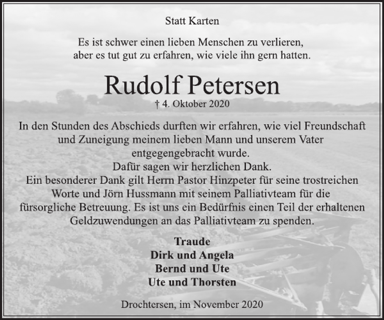 <p>Statt Karten</p>
<p>Es ist schwer einen lieben Menschen zu verlieren,<br />aber es tut gut zu erfahren, wie viele ihn gern hatten.</p>
<p>Rudolf Petersen<br />† 4. Oktober 2020</p>
<p>In den Stunden des Abschieds durften wir erfahren, wie viel Freundschaft und Zuneigung meinem lieben Mann und unserem Vater entgegengebracht wurde.<br />Dafür sagen wir herzlichen Dank.<br />Ein besonderer Dank gilt Herrn Pastor Hinzpeter für seine trostreichen Worte und Jörn Hussmann mit seinem Palliativteam für die fürsorgliche Betreuung. Es ist uns ein Bedürfnis einen Teil der erhaltenen Geldzuwendungen an das Palliativteam zu spenden.</p>
<p>Traude<br />Dirk und Angela<br />Bernd und Ute<br />Ute und Thorsten</p>
<p>Drochtersen, im November 2020</p>