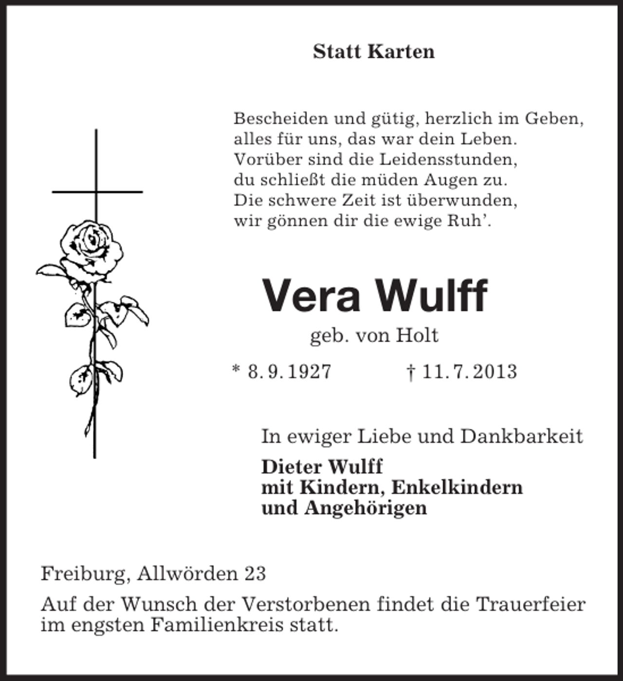 <p>Statt Karten<br />Bescheiden und gütig, herzlich im Geben,<br />alles für uns, das war dein Leben.<br />Vorüber sind die Leidensstunden,<br />du schließt die müden Augen zu.<br />Die schwere Zeit ist überwunden,<br />wir gönnen dir die ewige Ruh’.</p><p>Vera Wulff<br />geb. von Holt<br />* 8. 9. 1927</p><p>† 11. 7. 2013</p><p>In ewiger Liebe und Dankbarkeit<br />Dieter Wulff<br />mit Kindern, Enkelkindern<br />und Angehörigen<br />Freiburg, Allwörden 23<br />Auf der Wunsch der Verstorbenen findet die Trauerfeier<br />im engsten Familienkreis statt.</p>
