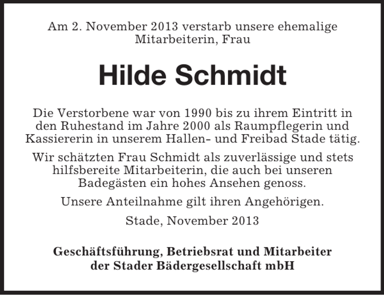 <p>Am 2. November 2013 verstarb unsere ehemalige<br />Mitarbeiterin, Frau</p><p>Hilde Schmidt<br />Die Verstorbene war von 1990 bis zu ihrem Eintritt in<br />den Ruhestand im Jahre 2000 als Raumpflegerin und<br />Kassiererin in unserem Hallen- und Freibad Stade tätig.<br />Wir schätzten Frau Schmidt als zuverlässige und stets<br />hilfsbereite Mitarbeiterin, die auch bei unseren<br />Badegästen ein hohes Ansehen genoss.<br />Unsere Anteilnahme gilt ihren Angehörigen.<br />Stade, November 2013<br />Geschäftsführung, Betriebsrat und Mitarbeiter<br />der Stader Bädergesellschaft mbH</p>
