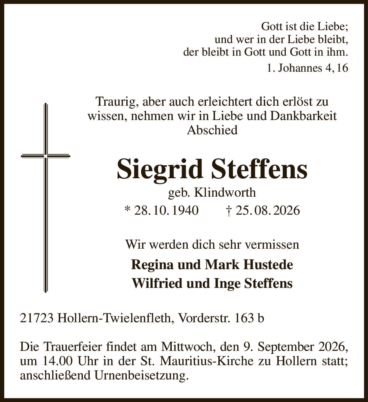 Gott ist die Liebe;
und wer in der Liebe bleibt,
der bleibt in Gott und Gott in ihm.
1. Johannes 4, 16
Traurig, aber auch erleichtert dich erlöst zu
wissen, nehmen wir in Liebe und Dankbarkeit Abschied
Siegrid Steffens
geb. Klindworth
* 28. 10. 1940  † 25. 08. 2026
Wir werden dich sehr vermissen
Regina und Mark Hustede
Wilfried und Inge Steffens
21723 Hollern-Twielenfleth, Vorderstr. 163 b

Die Trauerfeier findet am Mittwoch, den 9. September 2026,
um 14.00 Uhr in der St. Mauritius-Kirche zu Hollern statt; anschließend Urnenbeisetzung.