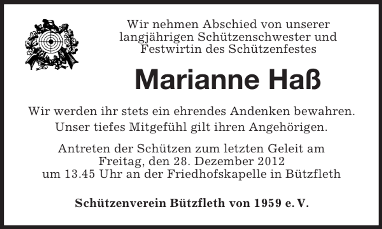 <p>Wir nehmen Abschied von unserer<br />langjährigen Schützenschwester und<br />Festwirtin des Schützenfestes</p><p>Marianne Haß<br />Wir werden ihr stets ein ehrendes Andenken bewahren.<br />Unser tiefes Mitgefühl gilt ihren Angehörigen.<br />Antreten der Schützen zum letzten Geleit am<br />Freitag, den 28. Dezember 2012<br />um 13.45 Uhr an der Friedhofskapelle in Bützfleth<br />Schützenverein Bützfleth von 1959 e. V.</p>