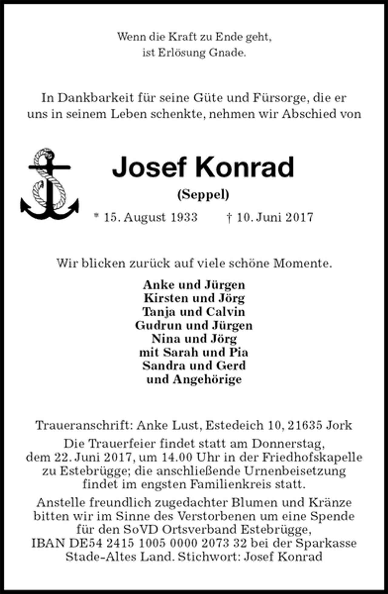 <p>Wenn die Kraft zu Ende geht,<br />ist Erlösung Gnade.<br />In Dankbarkeit für seine Güte und Fürsorge, die er<br />uns in seinem Leben schenkte, nehmen wir Abschied von<br />Josef Konrad<br />(Seppel)<br />* 15. August 1933 † 10. Juni 2017<br />Wir blicken zurück auf viele schöne Momente.<br />Anke und Jürgen<br />Kirsten und Jörg<br />Tanja und Calvin<br />Gudrun und Jürgen<br />Nina und Jörg<br />mit Sarah und Pia<br />Sandra und Gerd<br />und Angehörige<br />Traueranschrift: Anke Lust, Estedeich 10, 21635 Jork<br />Die Trauerfeier findet statt am Donnerstag,<br />dem 22. Juni 2017, um 14.00 Uhr in der Friedhofskapelle zu Estebrügge; die anschließende Urnenbeisetzung<br />findet im engsten Familienkreis statt.<br />Anstelle freundlich zugedachter Blumen und Kränze bitten wir im Sinne des Verstorbenen um eine Spende für den SoVD Ortsverband Estebrügge,<br />IBAN DE54 2415 1005 0000 2073 32 bei der Sparkasse Stade-Altes Land. Stichwort: Josef Konrad</p>