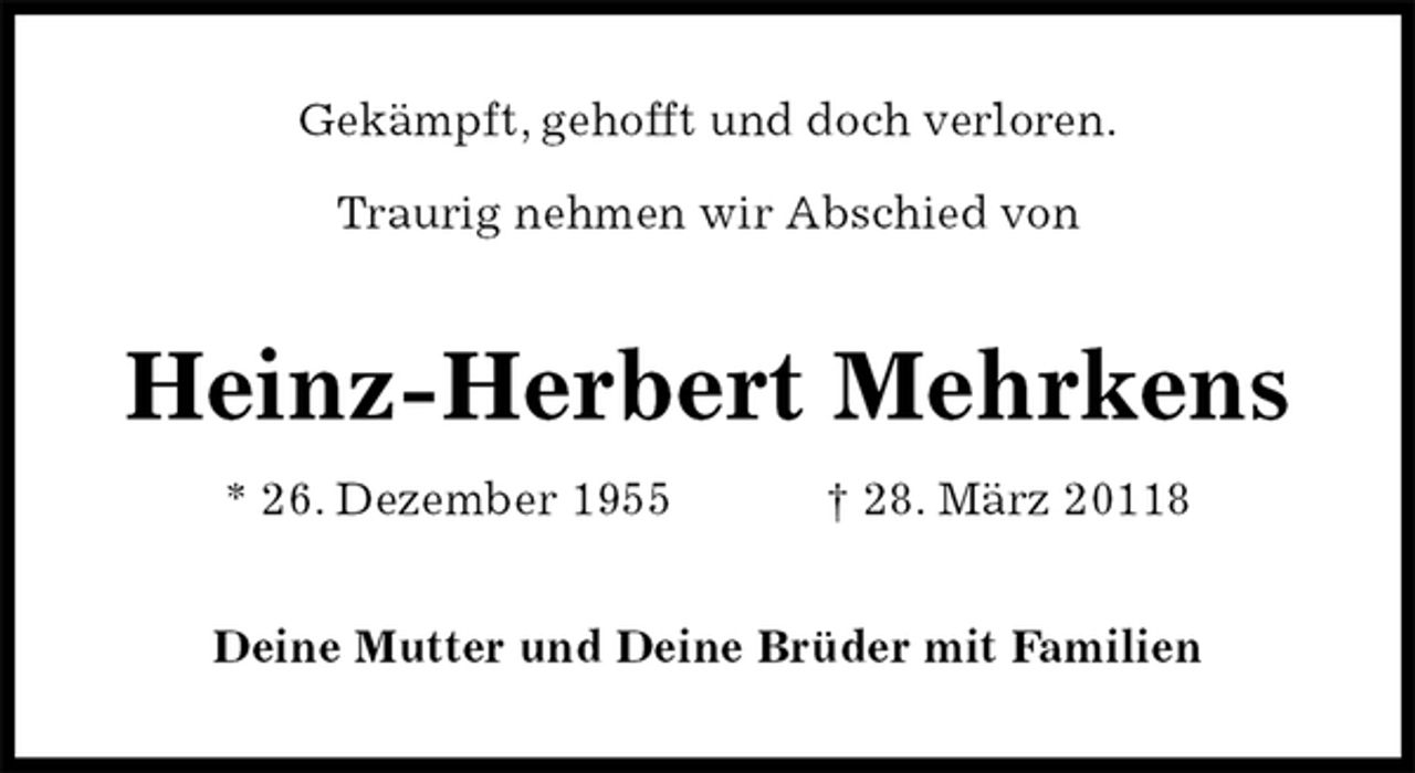 <p>Gekämpft, gehofft und doch verloren.</p><p>Traurig nehmen wir Abschied von<br />Heinz-Herbert Mehrkens<br />* 26. Dezember 1955 † 28. März 20118<br />Deine Mutter und Deine Brüder mit Familien</p>