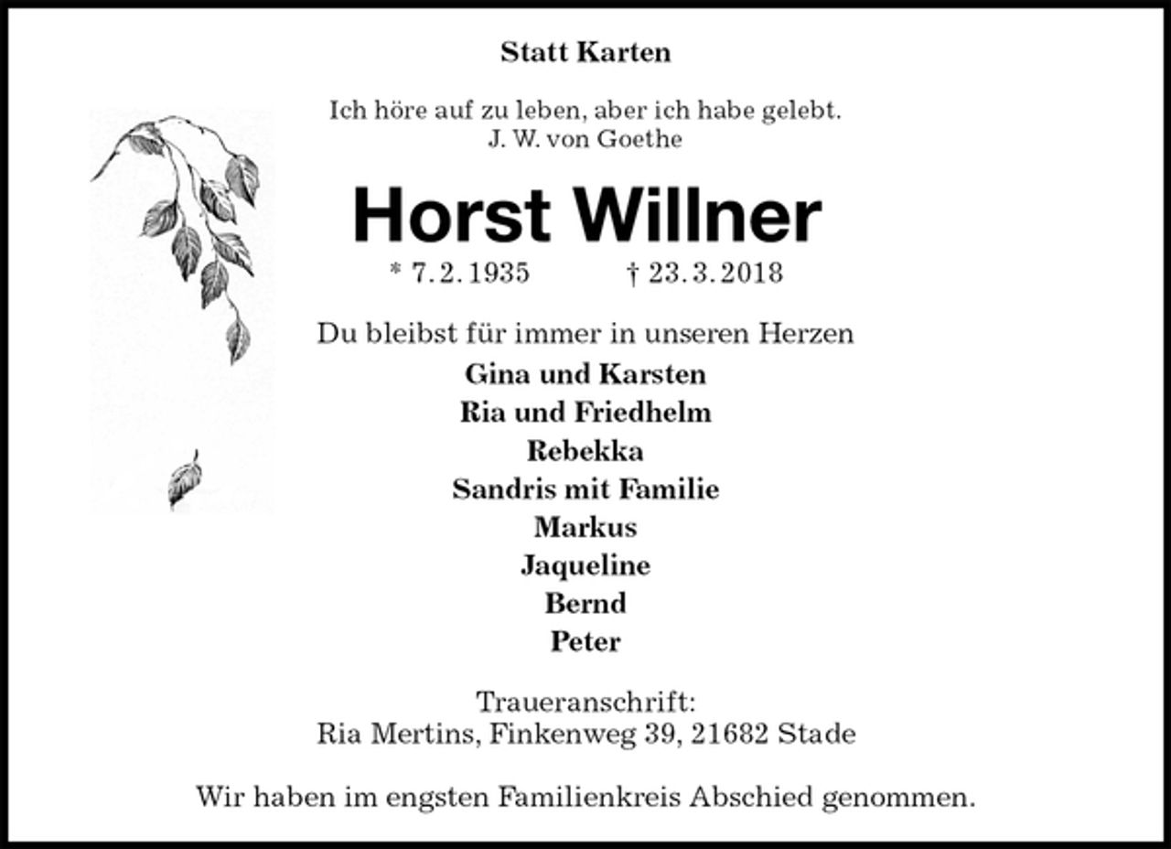 <p>Statt Karten<br />Ich höre auf zu leben, aber ich habe gelebt.<br />J. W. von Goethe<br />Horst Willner<br />* 7. 2. 1935 † 23. 3. 2018<br />Du bleibst für immer in unseren Herzen<br />Gina und Karsten<br />Ria und Friedhelm<br />Rebekka<br />Sandris mit Familie<br />Markus<br />Jaqueline<br />Bernd<br />Peter<br />Traueranschrift:<br />Ria Mertins, Finkenweg 39, 21682 Stade</p><p>Wir haben im engsten Familienkreis Abschied genommen.</p>