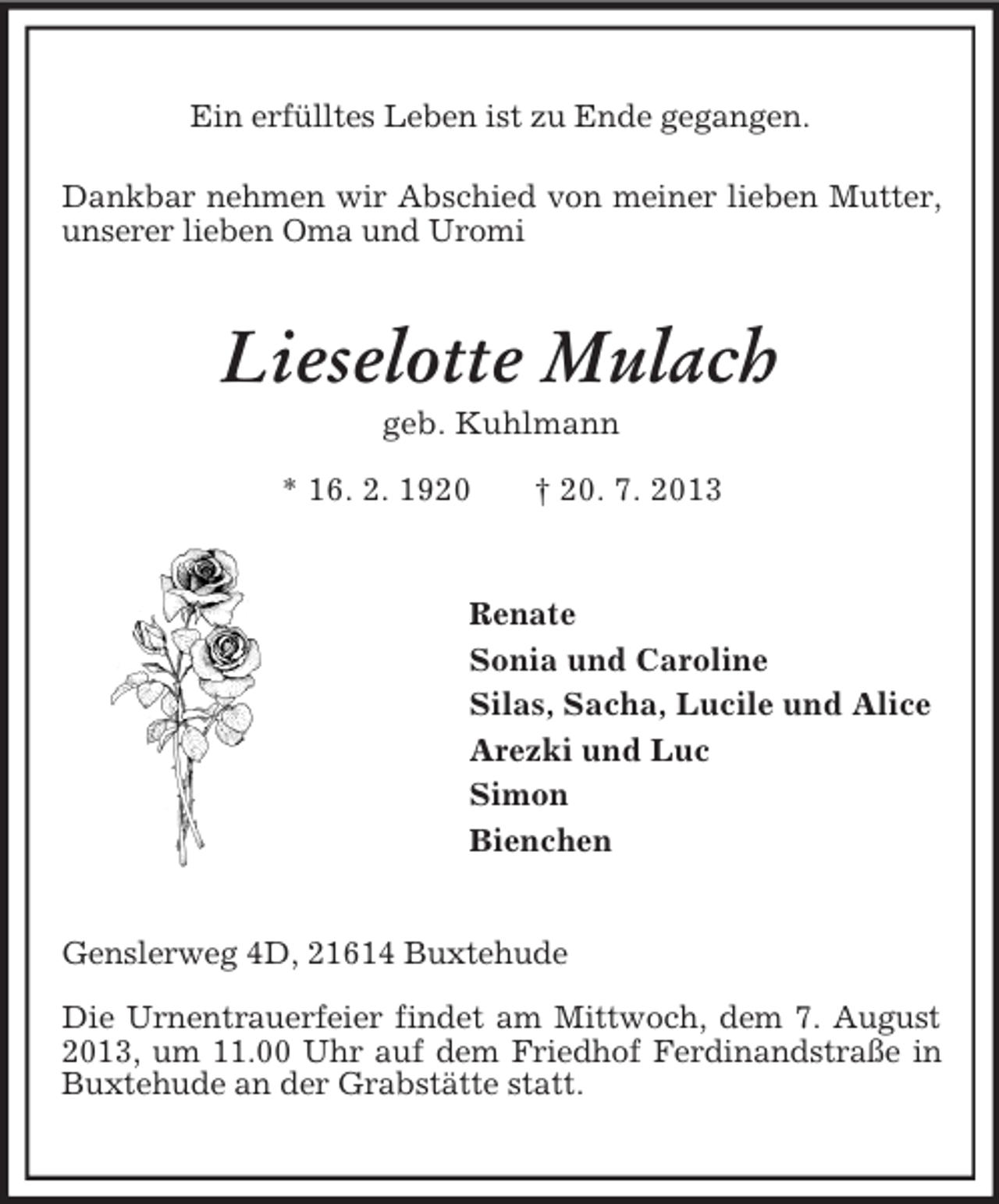<p>Ein erfülltes Leben ist zu Ende gegangen.</p><p>Dankbar nehmen wir Abschied von meiner lieben Mutter, unserer lieben Oma und Uromi<br />Lieselotte Mulach<br />geb. Kuhlmann<br />* 16. 2. 1920 † 20. 7. 2013<br />Renate<br />Sonia und Caroline<br />Silas, Sacha, Lucile und Alice<br />Arezki und Luc<br />Simon<br />Bienchen<br />Genslerweg 4D, 21614 Buxtehude</p><p>Die Urnentrauerfeier findet am Mittwoch, dem 7. August 2013, um 11.00 Uhr auf dem Friedhof Ferdinandstraße in Buxtehude an der Grabstätte statt.</p>