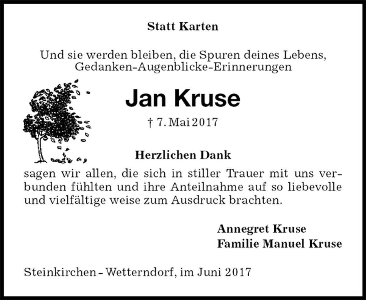 <p>Statt Karten<br />Und sie werden bleiben, die Spuren deines Lebens,<br />Gedanken-Augenblicke-Erinnerungen<br />Jan Kruse<br />† 7. Mai 2017<br />Herzlichen Dank<br />sagen wir allen, die sich in stiller Trauer mit uns verbunden fühlten und ihre Anteilnahme auf so liebevolle und vielfältige weise zum Ausdruck brachten.<br />Annegret Kruse<br />Familie Manuel Kruse<br />Steinkirchen - Wetterndorf, im Juni 2017</p>