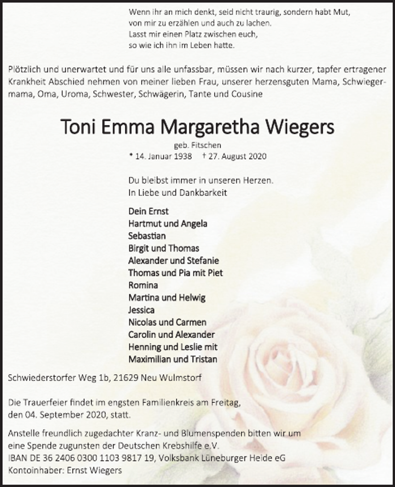 <p>Wenn ihr an mich denkt, seid nicht traurig, sondern habt Mut,</p>
<p>von mir zu erzählen und auch zu lachen.</p>
<p>Lasst mir einen Platz zwischen euch,</p>
<p>so wie ich ihn im Leben hatte.</p>
<p>Plötzlich und unerwartet und für uns alle unfassbar, müssen wir nach kurzer, tapfer ertragener<br />Krankheit Abschied nehmen von meiner lieben Frau, unserer herzensguten Mama, Schwieger-<br />mama, Oma, Uroma, Schwester, Schwägerin, Tante und Cousine</p>
<p>Toni Emma Margaretha Wiegers</p>
<p>geb. Fitschen</p>
<p>* 14. Januar 1938 † 27. August 2020</p>
<p>Du bleibst immer in unseren Herzen.</p>
<p>In Liebe und Dankbarkeit</p>
<p>Dein Ernst</p>
<p>Hartmut und Angela</p>
<p>Sebastian</p>
<p>Birgit und Thomas</p>
<p>Alexander und Stefanie</p>
<p>Thomas und Pia mit Piet</p>
<p>Romina</p>
<p>Martina und Helwig</p>
<p>Jessica</p>
<p>Nicolas und Carmen</p>
<p>Carolin und Alexander</p>
<p>Henning und Leslie mit</p>
<p>Maximilian und Tristan</p>
<p>Schwiederstorfer Weg 1b, 21629 Neu Wulmstorf</p>
<p>Die Trauerfeier findet im engsten Familienkreis am Freitag,</p>
<p>den 04. September 2020, statt.</p>
<p>Anstelle freundlich zugedachter Kranz- und Blumenspenden bitten wir um</p>
<p>eine Spende zugunsten der Deutschen Krebshilfe e.V.</p>
<p>IBAN DE 36 2406 0300 1103 9817 19,<br />Volksbank Lüneburger Heide eG</p>
<p>Kontoinhaber: Ernst Wiegers</p>