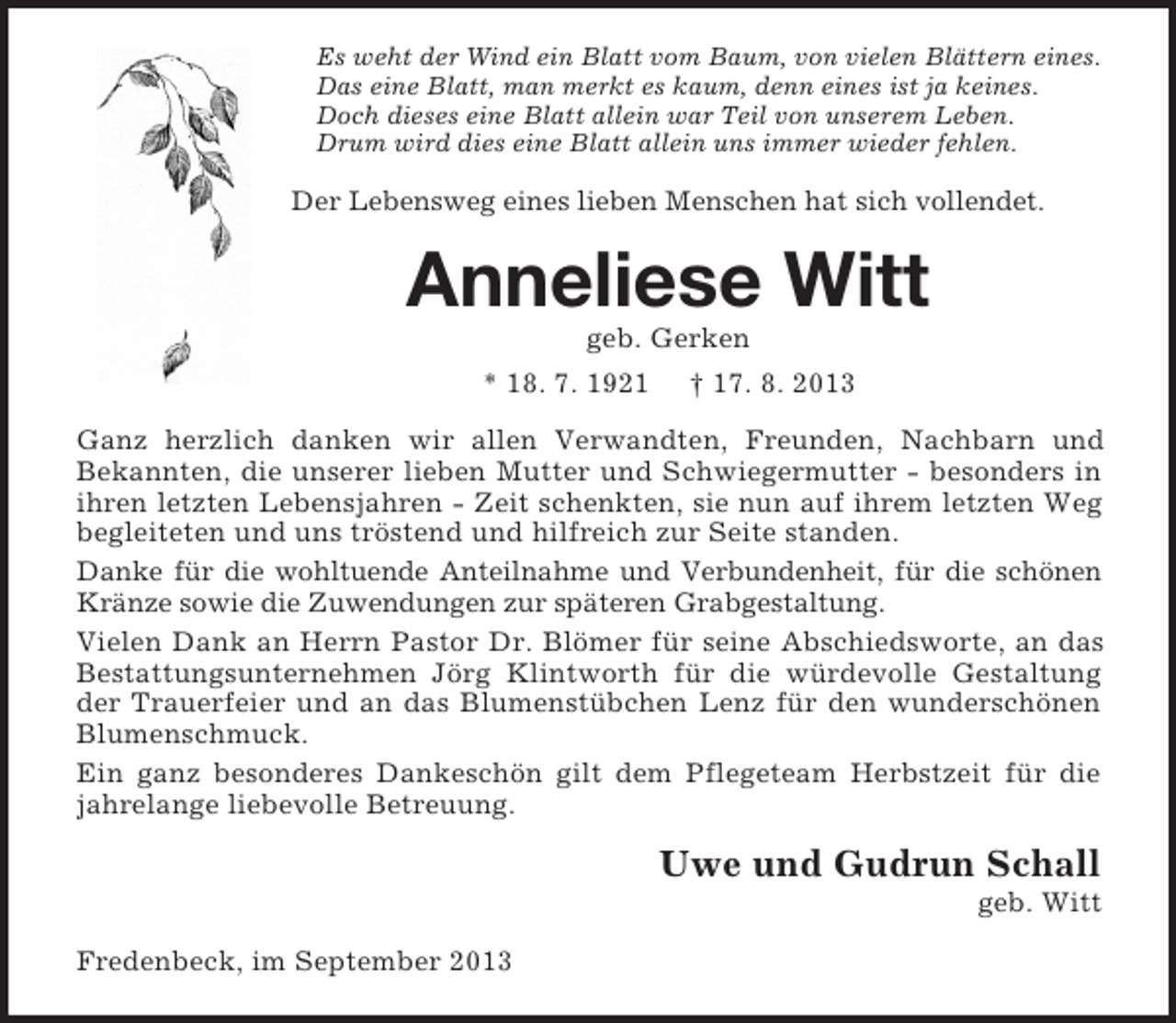 <p>Es weht der Wind ein Blatt vom Baum, von vielen Blättern eines.<br />Das eine Blatt, man merkt es kaum, denn eines ist ja keines.<br />Doch dieses eine Blatt allein war Teil von unserem Leben.<br />Drum wird dies eine Blatt allein uns immer wieder fehlen.</p><p>Der Lebensweg eines lieben Menschen hat sich vollendet.</p><p>Anneliese Witt<br />geb. Gerken<br />* 18. 7. 1921</p><p>† 17. 8. 2013</p><p>Ganz herzlich danken wir allen Verwandten, Freunden, Nachbarn und<br />Bekannten, die unserer lieben Mutter und Schwiegermutter - besonders in<br />ihren letzten Lebensjahren - Zeit schenkten, sie nun auf ihrem letzten Weg<br />begleiteten und uns tröstend und hilfreich zur Seite standen.<br />Danke für die wohltuende Anteilnahme und Verbundenheit, für die schönen<br />Kränze sowie die Zuwendungen zur späteren Grabgestaltung.<br />Vielen Dank an Herrn Pastor Dr. Blömer für seine Abschiedsworte, an das<br />Bestattungsunternehmen Jörg Klintworth für die würdevolle Gestaltung<br />der Trauerfeier und an das Blumenstübchen Lenz für den wunderschönen<br />Blumenschmuck.<br />Ein ganz besonderes Dankeschön gilt dem Pflegeteam Herbstzeit für die<br />jahrelange liebevolle Betreuung.</p><p>Uwe und Gudrun Schall<br />geb. Witt<br />Fredenbeck, im September 2013</p>