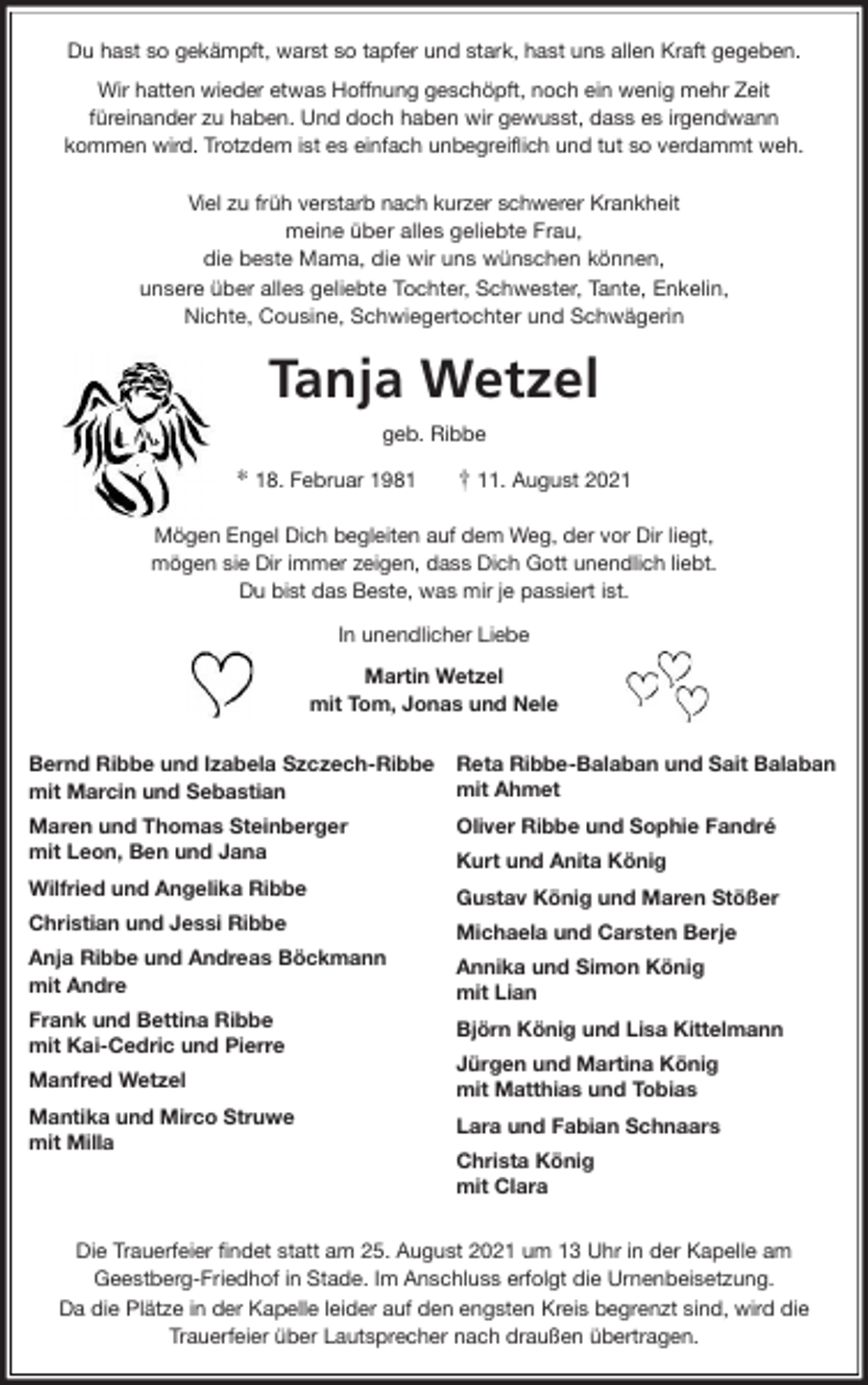 <p>Du hast so gekämpft, warst so tapfer und stark, hast uns allen Kraft gegeben.<br />Wir hatten wieder etwas Hoffnung geschöpft, noch ein wenig mehr Zeit<br />füreinander zu haben. Und doch haben wir gewusst, dass es irgendwann<br />kommen wird. Trotzdem ist es einfach unbegreiflich und tut so verdammt weh.</p>
<p>Viel zu früh verstarb nach kurzer schwerer Krankheit<br />meine über alles geliebte Frau,<br />die beste Mama, die wir uns wünschen können,<br />unsere über alles geliebte Tochter, Schwester, Tante, Enkelin,<br />Nichte, Cousine, Schwiegertochter und Schwägerin<br />Tanja Wetzel<br />geb. Ribbe</p>
<p>* 18. Februar 1981 † 11. August 2021<br />Mögen Engel Dich begleiten auf dem Weg, der vor Dir liegt,<br />mögen sie Dir immer zeigen, dass Dich Gott unendlich liebt.<br />Du bist das Beste, was mir je passiert ist.<br />In unendlicher Liebe<br />Martin Wetzel<br />mit Tom, Jonas und Nele<br />Bernd Ribbe und Izabela Szczech-Ribbe<br />mit Marcin und Sebastian<br />Maren und Thomas Steinberger<br />mit Leon, Ben und Jana<br />Wilfried und Angelika Ribbe<br />Christian und Jessi Ribbe<br />Anja Ribbe und Andreas Böckmann<br />mit Andre<br />Frank und Bettina Ribbe<br />mit Kai-Cedric und Pierre<br />Manfred Wetzel<br />Mantika und Mirco Struwe<br />mit Milla</p>
<p>Die Trauerfeier findet statt am 25. August 2021 um 13 Uhr in der Kapelle am<br />Geestberg-Friedhof in Stade. Im Anschluss erfolgt die Urnenbeisetzung.<br />Da die Plätze in der Kapelle leider auf den engsten Kreis begrenzt sind, wird die<br />Trauerfeier über Lautsprecher nach draußen übertragen.<br />Reta Ribbe-Balaban und Sait Balaban<br />mit Ahmet<br />Oliver Ribbe und Sophie Fandré<br />Kurt und Anita König<br />Gustav König und Maren Stößer<br />Michaela und Carsten Berje<br />Annika und Simon König<br />mit Lian<br />Björn König und Lisa Kittelmann<br />Jürgen und Martina König<br />mit Matthias und Tobias<br />Lara und Fabian Schnaars<br />Christa König<br />mit Clara</p>