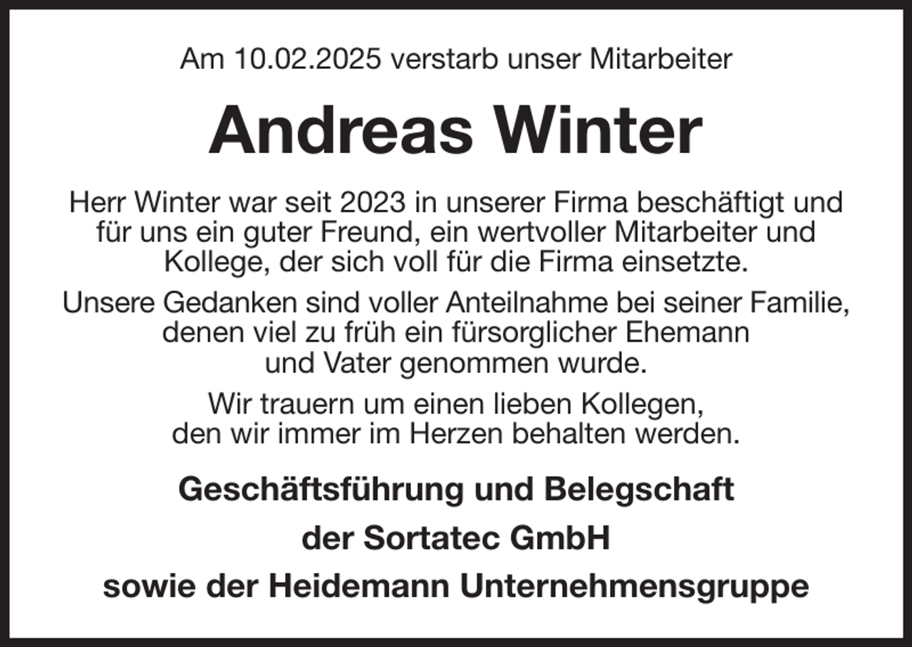 <p>Am 10.02.2025 verstarb unser Mitarbeiter<br />Andreas Winter<br />Herr Winter war seit 2023 in unserer Firma beschäftigt und für uns ein guter Freund, ein wertvoller Mitarbeiter und<br />Kollege, der sich voll für die Firma einsetzte.<br />Unsere Gedanken sind voller Anteilnahme bei seiner Familie, denen viel zu früh ein fürsorglicher Ehemann<br />und Vater genommen wurde.<br />Wir trauern um einen lieben Kollegen,<br />den wir immer im Herzen behalten werden.<br />Geschäftsführung und Belegschaft<br />der Sortatec GmbH<br />sowie der Heidemann Unternehmensgruppe</p>