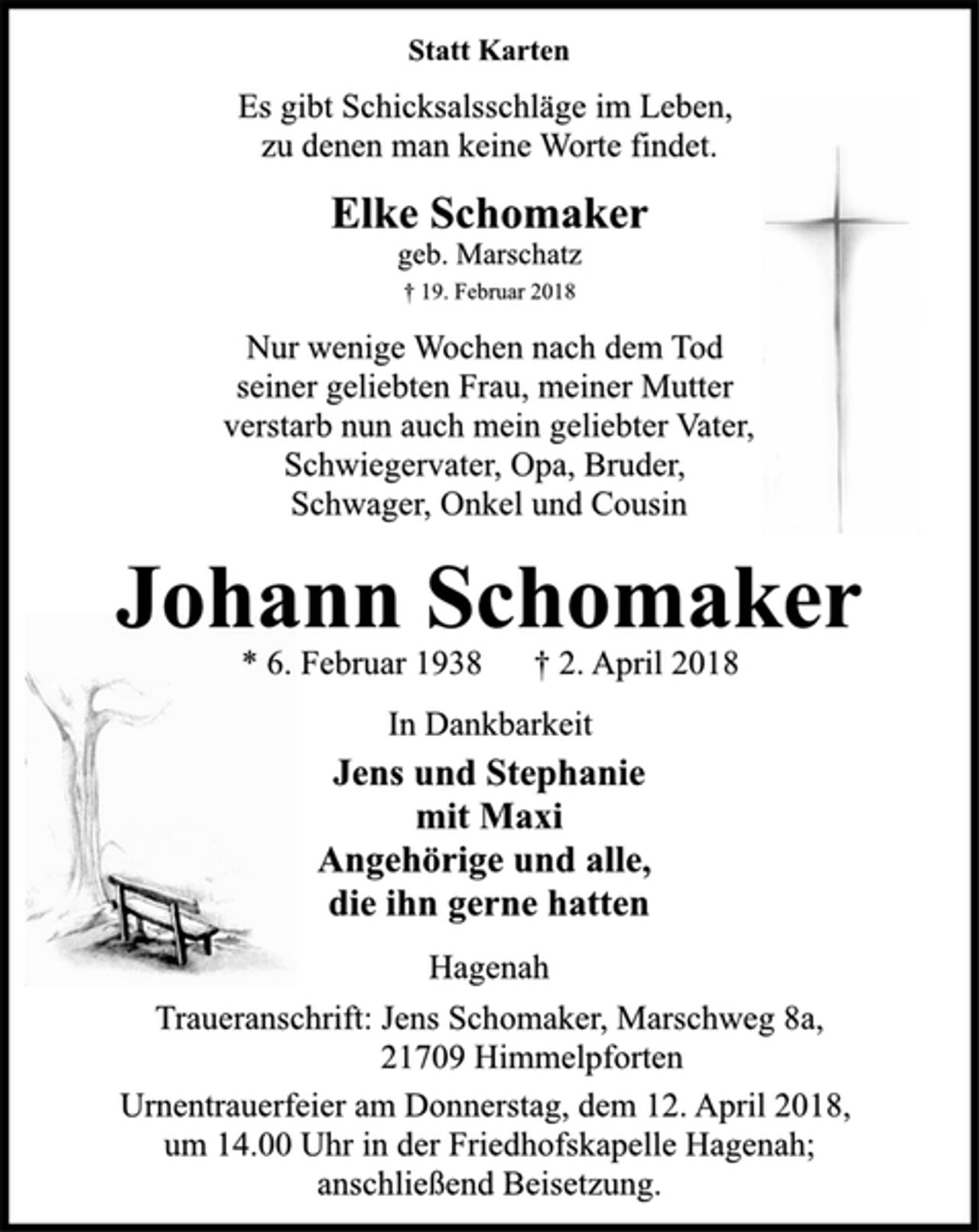 <p>Statt Karten<br />Es gibt Schicksalsschläge im Leben,<br />zu denen man keine Worte findet.<br />Elke Schomaker<br />geb. Marschatz<br />† 19. Februar 2018<br />Nur wenige Wochen nach dem Tod<br />seiner geliebten Frau, meiner Mutter<br />verstarb nun auch mein geliebter Vater,<br />Schwiegervater, Opa, Bruder,<br />Schwager, Onkel und Cousin<br />Johann Schomaker<br />* 6. Februar 1938 † 2. April 2018<br />In Dankbarkeit<br />Jens und Stephanie<br />mit Maxi<br />Angehörige und alle,<br />die ihn gerne hatten<br />Hagenah<br />Traueranschrift: Jens Schomaker, Marschweg 8a,<br />21709 Himmelpforten<br />Urnentrauerfeier am Donnerstag, dem 12. April 2018,<br />um 14.00 Uhr in der Friedhofskapelle Hagenah;<br />anschließend Beisetzung.</p>