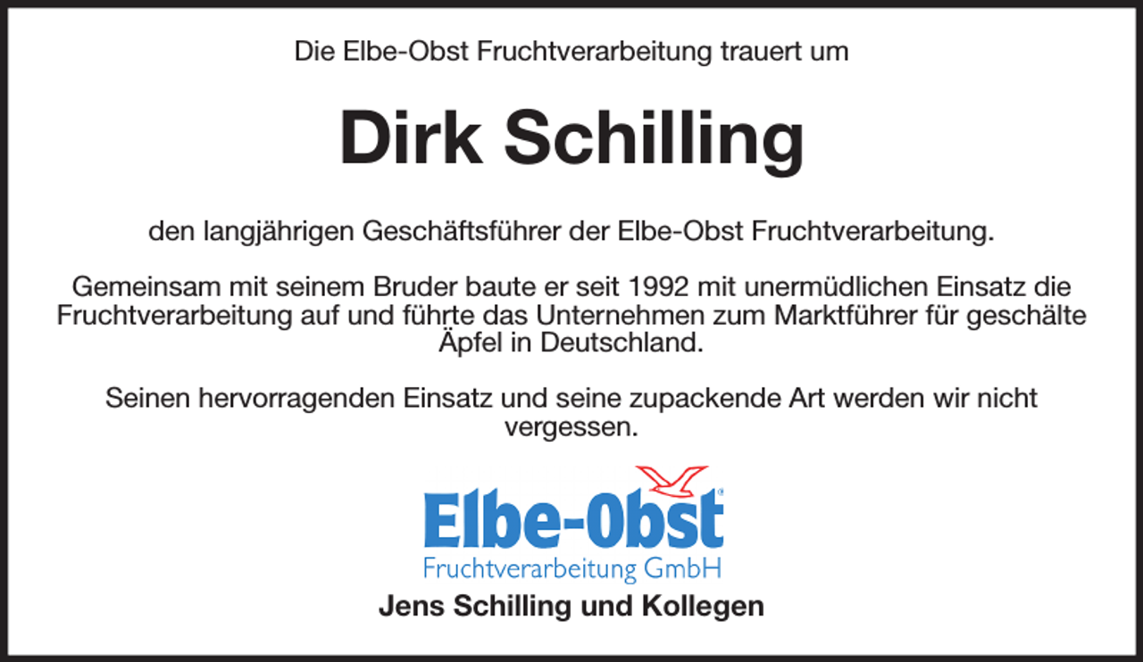<p>Die Elbe-Obst Fruchtverarbeitung trauert um<br />Dirk Schilling<br />den langjährigen Geschäftsführer der Elbe-Obst Fruchtverarbeitung.</p><p>Gemeinsam mit seinem Bruder baute er seit 1992 mit unermüdlichen Einsatz die Fruchtverarbeitung auf und führte das Unternehmen zum Marktführer für geschälte<br />Äpfel in Deutschland.</p><p>Seinen hervorragenden Einsatz und seine zupackende Art werden wir nicht<br />vergessen.</p><p>Jens Schilling und Kollegen</p>