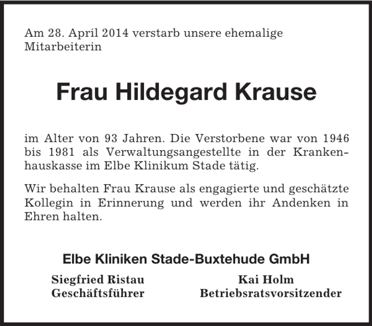 <p>Am 28. April 2014 verstarb unsere ehemalige<br />Mitarbeiterin<br />Frau Hildegard Krause<br />im Alter von 93 Jahren. Die Verstorbene war von 1946 bis 1981 als Verwaltungsangestellte in der Krankenhauskasse im Elbe Klinikum Stade tätig.<br />Wir behalten Frau Krause als engagierte und geschätzte Kollegin in Erinnerung und werden ihr Andenken in Ehren halten.<br />Elbe Kliniken Stade-Buxtehude GmbH<br />Siegfried Ristau Kai Holm<br />Geschäftsführer Betriebsratsvorsitzender</p>
