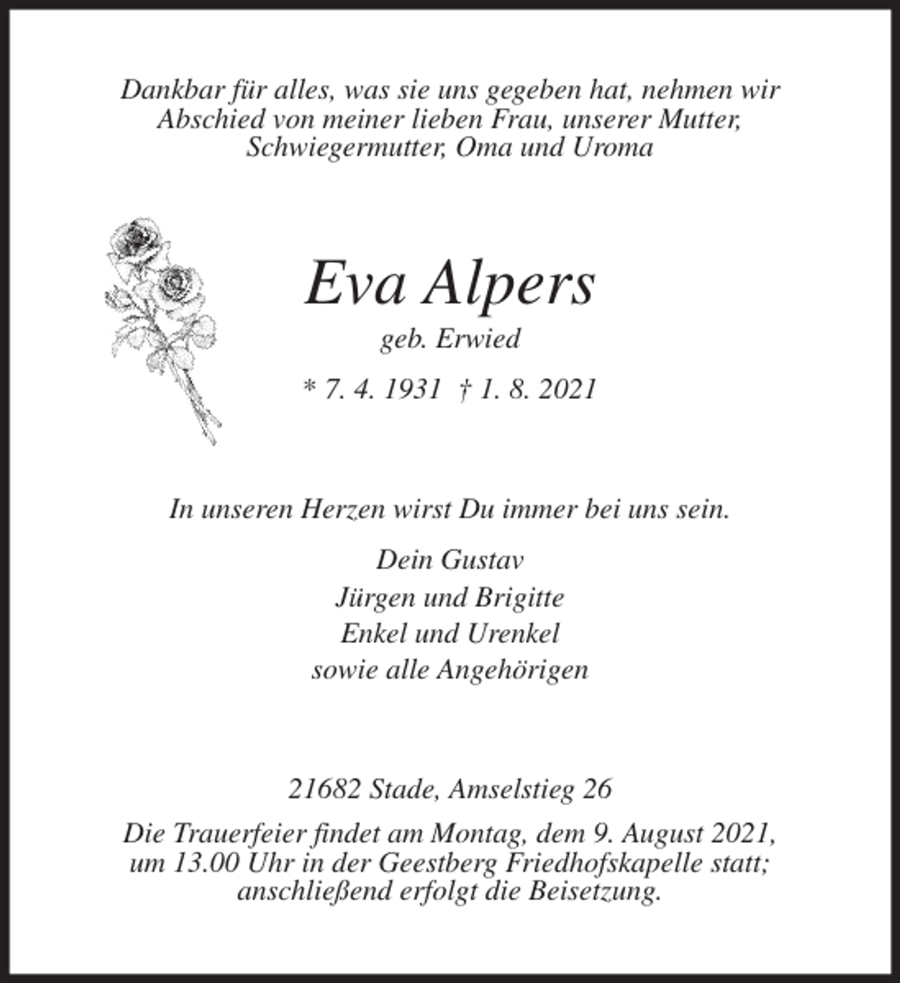 <p>Dankbar für alles, was sie uns gegeben hat, nehmen wir<br />Abschied von meiner lieben Frau, unserer Mutter,<br />Schwiegermutter, Oma und Uroma<br />Eva Alpers<br />geb. Erwied<br />* 7. 4. 1931 † 1. 8. 2021<br />In unseren Herzen wirst Du immer bei uns sein.<br />Dein Gustav<br />Jürgen und Brigitte<br />Enkel und Urenkel<br />sowie alle Angehörigen<br />21682 Stade, Amselstieg 26<br />Die Trauerfeier findet am Montag, dem 9. August 2021,<br />um 13.00 Uhr in der Geestberg Friedhofskapelle statt;<br />anschließend erfolgt die Beisetzung.</p>