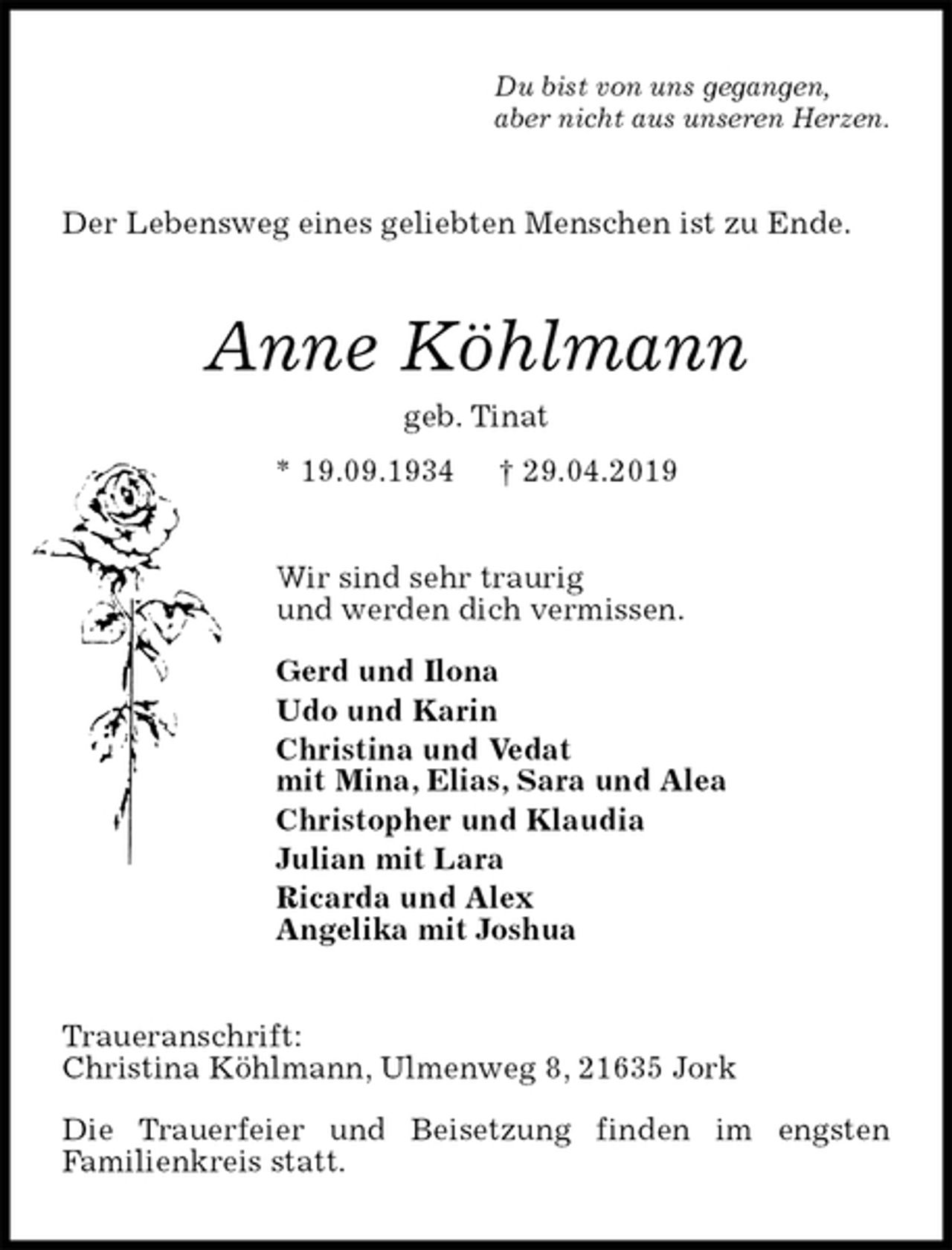 <p>Du bist von uns gegangen,<br />aber nicht aus unseren Herzen.<br />Der Lebensweg eines geliebten Menschen ist zu Ende.<br />Anne Köhlmann<br />geb. Tinat<br />* 19.09.1934 † 29.04.2019<br />Wir sind sehr traurig<br />und werden dich vermissen.</p><p>Gerd und Ilona<br />Udo und Karin<br />Christina und Vedat<br />mit Mina, Elias, Sara und Alea<br />Christopher und Klaudia<br />Julian mit Lara<br />Ricarda und Alex<br />Angelika mit Joshua<br />Traueranschrift:<br />Christina Köhlmann, Ulmenweg 8, 21635 Jork</p><p>Die Trauerfeier und Beisetzung finden im engsten<br />Familienkreis statt.</p>