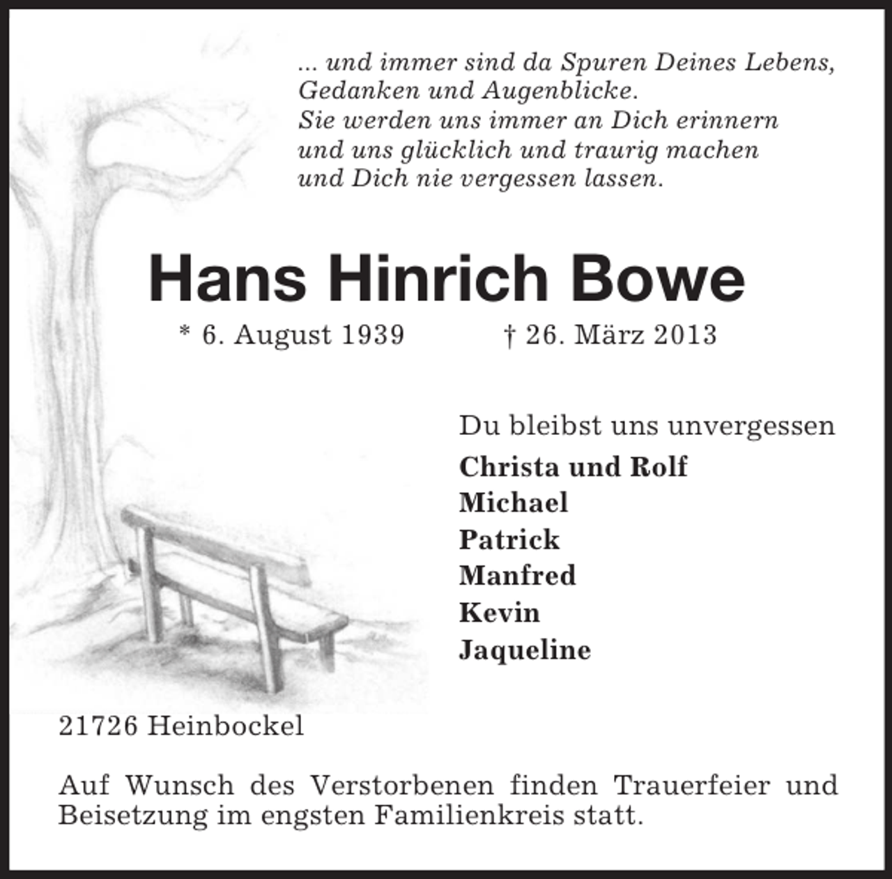 <p>... und immer sind da Spuren Deines Lebens,<br />Gedanken und Augenblicke.<br />Sie werden uns immer an Dich erinnern<br />und uns glücklich und traurig machen<br />und Dich nie vergessen lassen.</p><p>Hans Hinrich Bowe<br />* 6. August 1939</p><p>† 26. März 2013<br />Du bleibst uns unvergessen<br />Christa und Rolf<br />Michael<br />Patrick<br />Manfred<br />Kevin<br />Jaqueline</p><p>21726 Heinbockel<br />Auf Wunsch des Verstorbenen finden Trauerfeier und<br />Beisetzung im engsten Familienkreis statt.</p>